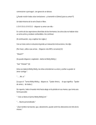 comenzaron a perseguir, con ganas de un abrazo.
[¿Puede resistir todas estas tentaciones - y transmitir el [Amor] para su amor!?]
Un lado-historia de la serie Dead or Alive.
L O V E D U L O V E D 2 ~ disparar su amor con ella ~
En contra de las expresiones divertidas de los hermanos, los otros dos no habían visto
un arma antes y estaban confundidos. Ino continuó:
[A continuación, voy a explicar las reglas.]
Con un tono como si estuviera leyendo un manual de instrucciones, Ino dijo:
[Por favor, utilice esas armas -. Disparar a los NPCs cercanos] [3]
"Shoot!?"
[Se puede disparar o explosión - darles la Melty Melty.]
"Gal * Pistola?" [4]
[Una vez dada la Melty Melty, las niñas entenderían su amor y confiar su poder el
amor contigo ".
"..... Ah, sí."
[Lo que el 「arma Melty Melty」 dispara es 「poder Amor」 - lo que significa 「poder
de amor」 de todos.]
De repente, todo el mundo miró hacia abajo en la pistola en sus manos, que tenía una
forma peculiar.
"- Esto se llama el [arma Melty Melty] eh."
".... Bueno personalizado."
"¡Qué nombre tan barato, que, obviamente, puede sentir las vibraciones de niño de la
misma."
 