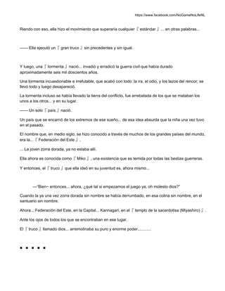 https://www.facebook.com/NoGameNoLifeNL
Riendo con eso, ella hizo el movimiento que superaría cualquier『 estándar 』... en otras palabras...
—— Ella ejecutó un『 gran truco 』sin precedentes y sin igual.
Y luego, una『 tormenta 』nació... invadió y erradicó la guerra civil que había durado
aproximadamente seis mil doscientos años.
Una tormenta incuestionable e irrefutable, que acabó con todo: la ira, el odio, y los lazos del rencor; se
llevó todo y luego desapareció.
La tormenta incluso se había llevado la tierra del conflicto, fue arrebatada de los que se mataban los
unos a los otros... y en su lugar.
—— Un solo『 país 』nació.
Un país que se encarnó de los extremos de ese sueño... de esa idea absurda que la niña una vez tuvo
en el pasado.
El nombre que, en medio siglo, se hizo conocido a través de muchos de los grandes países del mundo,
era la...『 Federación del Este 』.
... La joven zorra dorada, ya no estaba allí.
Ella ahora es conocida como『 Miko 』, una existencia que es temida por todas las bestias guerreras.
Y entonces, el『 truco 』que ella ideó en su juventud es, ahora mismo...
—“Bien~ entonces... ahora, ¿qué tal si empezamos el juego ya, oh molesto dios?”
Cuando la ya una vez zorra dorada sin nombre se había derrumbado, en esa colina sin nombre, en el
santuario sin nombre.
Ahora... Federación del Este, en la Capital... Kannagari, en el『 templo de la sacerdotisa (Miyashiro) 』.
Ante los ojos de todos los que se encontraban en ese lugar.
El『 truco 』llamado dios... arremolinaba su puro y enorme poder............
■ ■ ■ ■ ■
 