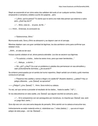 https://www.facebook.com/NoGameNoLifeNL
Steph se sorprendió al ver cómo estos dos saltaban del susto al ver cualquier sombra. Estaba
empezando a cansarse y estaba a punto de quejarse... pero.
—“¿Shiro, qué te parece? Yo siento que no sería una mala idea pensar que estamos a salvo
pero, ¿Qué hay de ti?”
—“... Shiro, cree en... el juicio, de Nii...”
—— Hmm... Entonces, la conclusión es.
—“Sobrevivimos, Shiro.”
Murmurando esto, Sora y Shiro se abrazaron y se dejaron caer en el carruaje.
Mientras dejaban caer una gran cantidad de lágrimas, los dos asintieron como para confirmar que
estaban vivos.
...Ahhh... el cielo es tan azul.
Incluso cuando odiaban el sol, ahora parecía adorable. Los dos se secaron sus lágrimas.
—“Yo autorizo, a todos... todos los seres vivos, para que sean bendecidos...”
—“... Aleluya... a dormir...”
—“Ah, ¿eh? ¡¿Hey?! Va a ser un problema si ustedes dos permanecen en esa atmosfera y
caen profundamente dormidos, ¡¿de acuerdo?!”
Se sintieron preocupados por el cambio de humor repentino, Steph señaló con el dedo y gritó mientras
conducía el carruaje.
—“Pasamos tres casillas y vamos a llegar a la casilla 62º (Nuestro destino), ¡¿sabes?! Hay un
peligro diferente... ¡una【tarea】se aproxima!”
—— ¿Peligro? ¿Una【tarea】?... Hmm, Sora inclinó su cabeza.
Ya veo, así que vamos a proceder al resultado de los dados... hasta la casilla『 62º 』.
Si nos detuviéramos en esta casilla, una【tarea】que alguien escribió se activaría, pero...
—“... Si lo comparamos con ser perseguidos por monstruos, no importa que【tarea】sea, será
un juego fácil, cierto...”
Sora dijo eso con una cara seria después de pensarlo, Shiro asintió con la cabeza al escuchar eso.
Indirectamente se están matando entre sí, robándose sus『 vidas (dados) 』... que era el mayor
peligro de este juego... con las【tareas】...
 