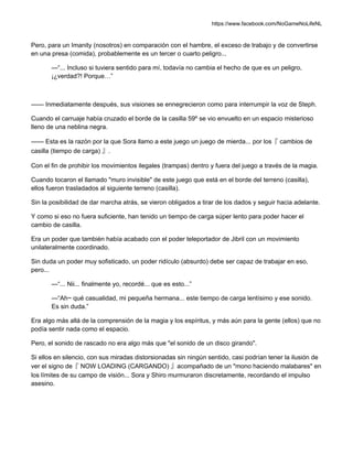 https://www.facebook.com/NoGameNoLifeNL
Pero, para un Imanity (nosotros) en comparación con el hambre, el exceso de trabajo y de convertirse
en una presa (comida), probablemente es un tercer o cuarto peligro...
—“... Incluso si tuviera sentido para mí, todavía no cambia el hecho de que es un peligro,
¡¿verdad?! Porque…”
—— Inmediatamente después, sus visiones se ennegrecieron como para interrumpir la voz de Steph.
Cuando el carruaje había cruzado el borde de la casilla 59º se vio envuelto en un espacio misterioso
lleno de una neblina negra.
—— Esta es la razón por la que Sora llamo a este juego un juego de mierda... por los『 cambios de
casilla (tiempo de carga) 』.
Con el fin de prohibir los movimientos ilegales (trampas) dentro y fuera del juego a través de la magia.
Cuando tocaron el llamado "muro invisible" de este juego que está en el borde del terreno (casilla),
ellos fueron trasladados al siguiente terreno (casilla).
Sin la posibilidad de dar marcha atrás, se vieron obligados a tirar de los dados y seguir hacia adelante.
Y como si eso no fuera suficiente, han tenido un tiempo de carga súper lento para poder hacer el
cambio de casilla.
Era un poder que también había acabado con el poder teleportador de Jibril con un movimiento
unilateralmente coordinado.
Sin duda un poder muy sofisticado, un poder ridículo (absurdo) debe ser capaz de trabajar en eso,
pero...
—“... Nii... finalmente yo, recordé... que es esto...”
—“Ah~ qué casualidad, mi pequeña hermana... este tiempo de carga lentísimo y ese sonido.
Es sin duda.”
Era algo más allá de la comprensión de la magia y los espíritus, y más aún para la gente (ellos) que no
podía sentir nada como el espacio.
Pero, el sonido de rascado no era algo más que "el sonido de un disco girando".
Si ellos en silencio, con sus miradas distorsionadas sin ningún sentido, casi podrían tener la ilusión de
ver el signo de『 NOW LOADING (CARGANDO) 』acompañado de un "mono haciendo malabares" en
los límites de su campo de visión... Sora y Shiro murmuraron discretamente, recordando el impulso
asesino.
 