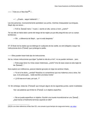 https://www.facebook.com/NoGameNoLifeNL
——『 Esto es un Neo-Geo[32]
』.
—“... ¿Puedo... seguir hablando?...”
Las dos personas, inconscientemente apretaban sus puños, mientras chasqueaban sus lenguas,
Steph dijo con temor...
—“S-Si la【tarea】tiene『 muere 』escrito en ella, vamos a morir, ¿cierto?”
Tal vez ella se había dado cuenta del riesgo de las reglas ya que ella preguntó eso con su cuerpo
tembloroso.
—“Oh... a diferencia de Steph... que no está despierta.”
07: El titular de los dados que se detenga en cualquiera de las casilla, se verá obligado a seguir las
instrucciones de la【Tarea】que contenga la casilla.
—— Ellos pueden hacer todo tipo de instrucciones.
Así es, incluso instrucciones que digan "quítate la vida de un tiro", no se pueden rechazar... pero.
—“Este juego tiene mu~chas cosas misteriosas, ¿cierto? Una de esas cosas es esta regla de
las【tareas】.”
Sora explicó con indiferencia, parecía haberla ignorado sin dejar de sentirse irritado.
—“Ya te lo he dicho, ¿verdad? Nosotros no consentimos que nos matemos unos a otros. Así
que, no te preocupes... nadie escribió una tarea mortal.”
—“¿S-Si ese es el caso, por qué...?”
12: Sin embargo, todas las【Tareas】que incluyan alguno de los siguientes puntos, serán invalidadas:
12a: Las palabras que limiten la【Tarea】a un objetivo específico.
—“No se puede especificar un objetivo. Escribir una muerte incondicional en una【tarea】,
¿Qué harías si finalmente terminas cayendo en ella?”
[32] Es una clara referencia al Neo Geo CD, una consola cuyos tiempos de carga eran lentos, ver video.
 