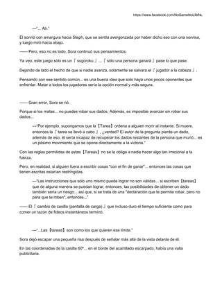 https://www.facebook.com/NoGameNoLifeNL
—“... Ah.”
Él sonrió con amargura hacia Steph, que se sentía avergonzada por haber dicho eso con una sonrisa,
y luego miró hacia abajo.
—— Pero, eso no es todo, Sora continuó sus pensamientos.
Ya veo, este juego solo es un『 sugoroku 』...『 sólo una persona ganará 』pase lo que pase.
Dejando de lado el hecho de que si nadie avanza, solamente se salvara el『 jugador a la cabeza 』.
Pensando con ese sentido común... es una buena idea que solo haya unos pocos oponentes que
enfrentar. Matar a todos los jugadores sería la opción normal y más segura.
—— Gran error, Sora se rió.
Porque si los matas... no puedes robar sus dados. Además, es imposible avanzar sin robar sus
dados...
—“Por ejemplo, supongamos que la【Tarea】ordena a alguien morir al instante. Si muere,
entonces la『 tarea se llevó a cabo 』, ¿verdad? El autor de la pregunta pierde un dado,
además de eso, él sería incapaz de recuperar los dados restantes de la persona que murió... es
un pésimo movimiento que se opone directamente a la victoria.”
Con las reglas permitidas de estas【Tareas】no se le obliga a nadie hacer algo tan irracional a la
fuerza.
Pero, en realidad, si alguien fuera a escribir cosas "con el fin de ganar"... entonces las cosas que
tienen escritas estarían restringidas.
—“Las instrucciones que sólo uno mismo puede lograr no son válidas... si escriben【tareas】
que de alguna manera se puedan lograr, entonces, las posibilidades de obtener un dado
también sería un riesgo... así que, si se trata de una "declaración que te permite robar, pero no
para que te roben", entonces...”
—— El『 cambio de casilla (pantalla de carga) 』que incluso duro el tiempo suficiente como para
comer un tazón de fideos instantáneos terminó.
—“...Las【tareas】son como los que quieren ese límite.”
Sora dejó escapar una pequeña risa después de señalar más allá de la vista delante de él.
En las coordenadas de la casilla 60º... en el borde del acantilado escarpado, había una valla
publicitaria.
 