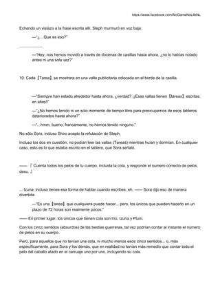 https://www.facebook.com/NoGameNoLifeNL
Echando un vistazo a la frase escrita allí, Steph murmuró en voz baja:
—“¿…Que es eso?”
.....................
—“Hey, nos hemos movido a través de docenas de casillas hasta ahora, ¿no lo habías notado
antes ni una sola vez?”
10: Cada【Tarea】se mostrara en una valla publicitaria colocada en el borde de la casilla.
—“Siempre han estado alrededor hasta ahora, ¿verdad? ¡¡Esas vallas tienen【tareas】escritas
en ellas!!”
—“¿No hemos tenido ni un solo momento de tiempo libre para preocuparnos de esos tableros
deteriorados hasta ahora?”
—“...hmm, bueno, francamente, no hemos tenido ninguno.”
No sólo Sora, incluso Shiro acepto la refutación de Steph.
Incluso los dos en cuestión, no podían leer las vallas (Tareas) mientras huían y dormían. En cualquier
caso, esto es lo que estaba escrito en el tablero, que Sora señaló.
—— 『 Cuenta todos los pelos de tu cuerpo, incluida la cola, y responde el numero correcto de pelos,
desu. 』
... Izuna, incluso tienes esa forma de hablar cuando escribes, eh, —— Sora dijo eso de manera
divertida.
—“Es una【tarea】que cualquiera puede hacer... pero, los únicos que pueden hacerlo en un
plazo de 72 horas son realmente pocos.”
—— En primer lugar, los únicos que tienen cola son Ino, Izuna y Plum.
Con los cinco sentidos (absurdos) de las bestias guerreras, tal vez podrían contar al instante el número
de pelos en su cuerpo.
Pero, para aquellos que no tenían una cola, ni mucho menos esos cinco sentidos... o, más
específicamente, para Sora y los demás, que en realidad no tenían más remedio que contar todo el
pelo del caballo atado en el carruaje uno por uno, incluyendo su cola.
 