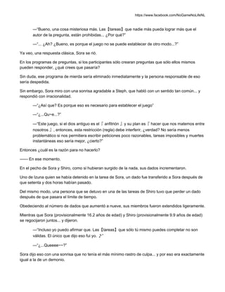 https://www.facebook.com/NoGameNoLifeNL
—“Bueno, una cosa misteriosa más. Las【tareas】que nadie más pueda lograr más que el
autor de la pregunta, están prohibidas... ¿Por qué?”
—“... ¿Ah? ¿Bueno, es porque el juego no se puede establecer de otro modo...?”
Ya veo, una respuesta clásica, Sora se rió.
En los programas de preguntas, si los participantes sólo crearan preguntas que sólo ellos mismos
pueden responder, ¿qué crees que pasaría?
Sin duda, ese programa de mierda sería eliminado inmediatamente y la persona responsable de eso
sería despedida.
Sin embargo, Sora miro con una sonrisa agradable a Steph, que habló con un sentido tan común... y
respondió con irracionalidad.
—“¿Así que? Es porque eso es necesario para establecer el juego”
—“¿...Qu~e...?”
—“Este juego, si el dios antiguo es el『 anfitrión 』y su plan es『 hacer que nos matemos entre
nosotros 』, entonces, esta restricción (regla) debe interferir, ¿verdad? No sería menos
problemático si nos permitiera escribir peticiones poco razonables, tareas imposibles y muertes
instantáneas eso sería mejor, ¿cierto?”
Entonces ¿cuál es la razón para no hacerlo?
—— En ese momento.
En el pecho de Sora y Shiro, como si hubieran surgido de la nada, sus dados incrementaron.
Uno de Izuna quien se había detenido en la tarea de Sora, un dado fue transferido a Sora después de
que setenta y dos horas habían pasado.
Del mismo modo, una persona que se detuvo en una de las tareas de Shiro tuvo que perder un dado
después de que pasara el límite de tiempo.
Obedeciendo al número de dados que aumentó a nueve, sus miembros fueron extendidos ligeramente.
Mientras que Sora (provisionalmente 16.2 años de edad) y Shiro (provisionalmente 9.9 años de edad)
se regocijaron juntos... y dijeron.
—“Incluso yo puedo afirmar que. Las【tareas】que sólo tú mismo puedes completar no son
válidas. El único que dijo eso fui yo. ♪”
—“¿...Queeee~~?”
Sora dijo eso con una sonrisa que no tenía el más mínimo rastro de culpa... y por eso era exactamente
igual a la de un demonio.
 
