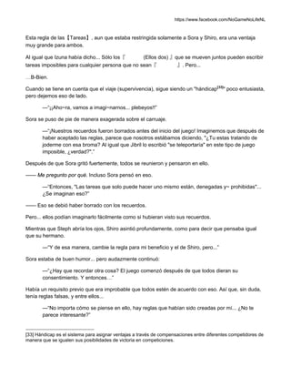https://www.facebook.com/NoGameNoLifeNL
Esta regla de las【Tareas】, aun que estaba restringida solamente a Sora y Shiro, era una ventaja
muy grande para ambos.
Al igual que Izuna había dicho... Sólo los『 (Ellos dos) 』que se mueven juntos pueden escribir
tareas imposibles para cualquier persona que no sean『 』. Pero...
…B-Bien.
Cuando se tiene en cuenta que el viaje (supervivencia), sigue siendo un "hándicap[33]
" poco entusiasta,
pero dejemos eso de lado.
—“¡¡Aho~ra, vamos a imagi~narnos... plebeyos!!”
Sora se puso de pie de manera exagerada sobre el carruaje.
—“¡Nuestros recuerdos fueron borrados antes del inicio del juego! Imaginemos que después de
haber aceptado las reglas, parece que nosotros estábamos diciendo, "¿Tu estas tratando de
joderme con esa broma? Al igual que Jibril lo escribió "se teleportaría" en este tipo de juego
imposible, ¿verdad?".”
Después de que Sora gritó fuertemente, todos se reunieron y pensaron en ello.
—— Me pregunto por qué. Incluso Sora pensó en eso.
—“Entonces, "Las tareas que solo puede hacer uno mismo están, denegadas y~ prohibidas"...
¿Se imaginan eso?”
—— Eso se debió haber borrado con los recuerdos.
Pero... ellos podían imaginarlo fácilmente como si hubieran visto sus recuerdos.
Mientras que Steph abría los ojos, Shiro asintió profundamente, como para decir que pensaba igual
que su hermano.
—“Y de esa manera, cambie la regla para mi beneficio y el de Shiro, pero...”
Sora estaba de buen humor... pero audazmente continuó:
—“¿Hay que recordar otra cosa? El juego comenzó después de que todos dieran su
consentimiento. Y entonces…”
Había un requisito previo que era improbable que todos estén de acuerdo con eso. Así que, sin duda,
tenía reglas falsas, y entre ellos...
—“No importa cómo se piense en ello, hay reglas que habían sido creadas por mí... ¿No te
parece interesante?”
[33] Hándicap es el sistema para asignar ventajas a través de compensaciones entre diferentes competidores de
manera que se igualen sus posibilidades de victoria en competiciones.
 