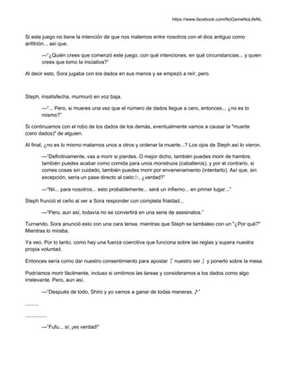 https://www.facebook.com/NoGameNoLifeNL
Si este juego no tiene la intención de que nos matemos entre nosotros con el dios antiguo como
anfitrión... así que.
—“¿Quién crees que comenzó este juego, con qué intenciones, en qué circunstancias... y quien
crees que tomo la iniciativa?”
Al decir esto, Sora jugaba con los dados en sus manos y se empezó a reír, pero.
Steph, insatisfecha, murmuró en voz baja.
—“... Pero, si mueres una vez que el número de dados llegue a cero, entonces... ¿no es lo
mismo?”
Si continuamos con el robo de los dados de los demás, eventualmente vamos a causar la "muerte
(cero dados)" de alguien.
Al final, ¿no es lo mismo matarnos unos a otros y ordenar la muerte...? Los ojos de Steph así lo vieron.
—“Definitivamente, vas a morir si pierdes. O mejor dicho, también puedes morir de hambre,
también puedes acabar como comida para unos monstruos (caballeros), y por el contrario, si
comes cosas sin cuidado, también puedes morir por envenenamiento (intentarlo). Así que, sin
excepción, sería un pase directo al cielo☆, ¿verdad?”
—“Nii... para nosotros... esto probablemente... será un infierno... en primer lugar...”
Steph frunció el ceño al ver a Sora responder con completa frialdad...
—“Pero, aun así, todavía no se convertirá en una serie de asesinatos.”
Turnando, Sora anunció esto con una cara tensa, mientras que Steph se tambaleo con un "¿Por qué?"
Mientras lo miraba.
Ya veo. Por lo tanto, como hay una fuerza coercitiva que funciona sobre las reglas y supera nuestra
propia voluntad.
Entonces sería como dar nuestro consentimiento para apostar『 nuestro ser 』y ponerlo sobre la mesa.
Podríamos morir fácilmente, incluso si omitimos las tareas y consideramos a los dados como algo
irrelevante. Pero, aun así.
—“Después de todo, Shiro y yo vamos a ganar de todas maneras.♪”
.........
...............
—“Fufu... sí, ¡es verdad!”
 