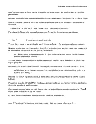 https://www.facebook.com/NoGameNoLifeNL
—— Vamos a ganar de forma natural, en nuestro propio escenario... en nuestro caso, no hay otras
posibilidades.
Después de demostrar tal arrogancia tan vigorizante, toda la ansiedad desapareció de la cara de Steph.
Sora, un charlatán natural, y Shiro, que tenía una confianza ciega en su hermano... pero había una
sola cosa.
Y precisamente por esta razón, Steph creía en ellos y estaba orgullosa de eso.
Por esta razón Steph había entregado sus dados a Sora antes de que comenzara el juego.
—— Los『 』no conocen la palabra derrota.
Y como iban a ganar lo que significaba una『 victoria perfecta 』. No aceptarán nada más que eso.
No van a aceptar algo como la muerte o el sacrificio de alguien como requisito previo para una especie
de "derrota que viene con la victoria" y así sucesivamente.
—“... Estamos casi en la casilla número 61º, justo antes de llegar a nuestro destino. Presten
atención a la valla de anuncios.”
—— Por lo tanto, Sora miro lejos de la vista avergonzada y señaló con el dedo hacia el caballo que
seguía galopando.
Actuando como si no hubiera notado las miradas poco entusiasmadas y burlonas de Steph y Shiro.
—“Si insistes, ahora, te voy a mostrar cómo puedo incluso en un instante adivinar quién es el
autor de esa【tarea】.”
Diciendo eso con un aspecto planeado, el carro estaba envuelto una vez más en la neblina negra ya
habitual.
Pasaron de la casilla 60º a la 61º en minutos y esperaron hasta que sus visiones volvieran a aclararse,
sin prestar atención al sonido molesto.
Como era de esperar, había una valla de anuncios... el viejo tablón de anuncios que tenía la【Tarea】
escrita en él, estaba allí, de pie por sí solo.
Es cierto que era una valla de anuncios con una sola frase escrita en ella...
—— 『 Toma tu pe〇e vigorizado, mientras sonríes y dale una muerte refrescante 』......
————————
 