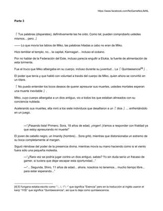 https://www.facebook.com/NoGameNoLifeNL
Parte 3
『 Tus palabras (disparates), definitivamente las he oído. Como tal, pueden comprobarlo ustedes
mismos... pero. 』
—— Lo que movía los labios de Miko, las palabras hiladas a cabo no eran de Miko.
Hizo temblar el templo, no... la capital, Kannagari... incluso el océano.
Por no hablar de la Federación del Este, incluso parecía engullir a Elukia, la fuente de alimentación de
esta tormenta.
Fue el truco que Miko albergaba en su cuerpo, incluso durante su juventud... La『 Quintaesencia[4]
』.
El poder que tenía y que habló con voluntad a través del cuerpo de Miko, quien ahora se convirtió en
un títere.
『 No puedo entender los locos deseos de querer apresurar sus muertes, ustedes mortales esperan
una muerte inevitable 』.
Miko, cuyo cuerpo albergaba a un dios antiguo, vio a todos los que estaban alineados con su
conciencia nublada.
Acelerando sus muertes, ella miró a los siete individuos que desafiaron a un『 dios 』... enfrentándolo
en un juego.
—“¡Pasando lista! Primero, Sora, 18 años de edad, ¡virgen! ¡Vamos a responder con frialdad ya
que estoy apresurando mi muerte!”
El joven de cabello negro, un Imanity (hombre)... Sora gritó, mientras que distorsionaba un extremo de
su boca completamente al margen.
Siguió riéndose del poder de la presencia divina, mientras movía su mano haciendo como si el viento
fuera sólo una pequeña molestia.
—“¿Rara vez se podría jugar contra un dios antiguo, sabes? Yo sin duda sería un fracaso de
gamer, si tuviera que dejar escapar esta oportunidad...”
—“... Segunda, Shiro, 11 años de edad... ahora, nosotros no tenemos... mucho tiempo libre...
para estar esperando...”
[4] El furigana estaba escrito como “しんずい” que significa “Esencia” pero en la traducción al inglés usaron el
kanji “神髄” que significa “Quintaescencia”, así que lo deje como quintaescencia.
 
