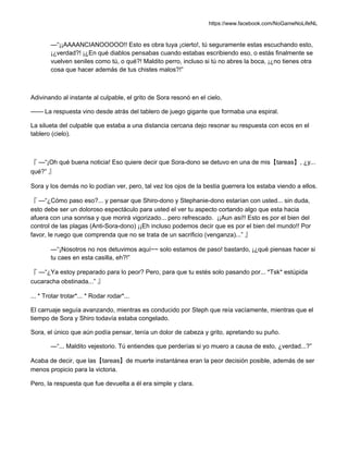 https://www.facebook.com/NoGameNoLifeNL
—“¡¡AAAANCIANOOOOO!! Esto es obra tuya ¡cierto!, tú seguramente estas escuchando esto,
¡¿verdad?! ¡¿En qué diablos pensabas cuando estabas escribiendo eso, o estás finalmente se
vuelven seniles como tú, o qué?! Maldito perro, incluso si tú no abres la boca, ¡¿no tienes otra
cosa que hacer además de tus chistes malos?!”
Adivinando al instante al culpable, el grito de Sora resonó en el cielo.
—— La respuesta vino desde atrás del tablero de juego gigante que formaba una espiral.
La silueta del culpable que estaba a una distancia cercana dejo resonar su respuesta con ecos en el
tablero (cielo).
『 —“¡Oh qué buena noticia! Eso quiere decir que Sora-dono se detuvo en una de mis【tareas】, ¿y...
qué?” 』
Sora y los demás no lo podían ver, pero, tal vez los ojos de la bestia guerrera los estaba viendo a ellos.
『 —“¿Cómo paso eso?... y pensar que Shiro-dono y Stephanie-dono estarían con usted... sin duda,
esto debe ser un doloroso espectáculo para usted el ver tu aspecto cortando algo que esta hacia
afuera con una sonrisa y que morirá vigorizado... pero refrescado. ¡¡Aun así!! Esto es por el bien del
control de las plagas (Anti-Sora-dono) ¡¡Eh incluso podemos decir que es por el bien del mundo!! Por
favor, le ruego que comprenda que no se trata de un sacrificio (venganza)...” 』
—“¡Nosotros no nos detuvimos aquí~~ solo estamos de paso! bastardo, ¡¿qué piensas hacer si
tu caes en esta casilla, eh?!”
『 —“¿Ya estoy preparado para lo peor? Pero, para que tu estés solo pasando por... *Tsk* estúpida
cucaracha obstinada...” 』
... * Trotar trotar*... * Rodar rodar*...
El carruaje seguía avanzando, mientras es conducido por Steph que reía vacíamente, mientras que el
tiempo de Sora y Shiro todavía estaba congelado.
Sora, el único que aún podía pensar, tenía un dolor de cabeza y grito, apretando su puño.
—“... Maldito vejestorio. Tú entiendes que perderías si yo muero a causa de esto, ¿verdad...?”
Acaba de decir, que las【tareas】de muerte instantánea eran la peor decisión posible, además de ser
menos propicio para la victoria.
Pero, la respuesta que fue devuelta a él era simple y clara.
 