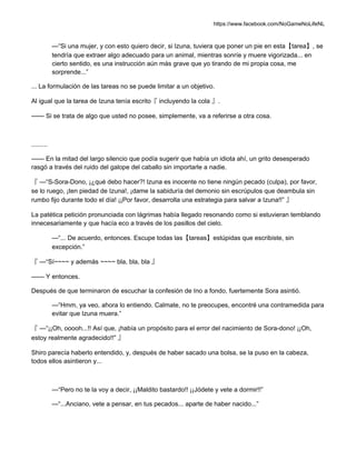 https://www.facebook.com/NoGameNoLifeNL
—“Si una mujer, y con esto quiero decir, si Izuna, tuviera que poner un pie en esta【tarea】, se
tendría que extraer algo adecuado para un animal, mientras sonríe y muere vigorizada... en
cierto sentido, es una instrucción aún más grave que yo tirando de mi propia cosa, me
sorprende...”
... La formulación de las tareas no se puede limitar a un objetivo.
Al igual que la tarea de Izuna tenía escrito『 incluyendo la cola 』.
—— Si se trata de algo que usted no posee, simplemente, va a referirse a otra cosa.
.........
—— En la mitad del largo silencio que podía sugerir que había un idiota ahí, un grito desesperado
rasgó a través del ruido del galope del caballo sin importarle a nadie.
『 —“S-Sora-Dono, ¡¿qué debo hacer?! Izuna es inocente no tiene ningún pecado (culpa), por favor,
se lo ruego, ¡ten piedad de Izuna!, ¡dame la sabiduría del demonio sin escrúpulos que deambula sin
rumbo fijo durante todo el día! ¡¡Por favor, desarrolla una estrategia para salvar a Izuna!!” 』
La patética petición pronunciada con lágrimas había llegado resonando como si estuvieran temblando
innecesariamente y que hacía eco a través de los pasillos del cielo.
—“... De acuerdo, entonces. Escupe todas las【tareas】estúpidas que escribiste, sin
excepción.”
『 —“Sí~~~~ y además ~~~~ bla, bla, bla 』
—— Y entonces.
Después de que terminaron de escuchar la confesión de Ino a fondo, fuertemente Sora asintió.
—“Hmm, ya veo, ahora lo entiendo. Calmate, no te preocupes, encontré una contramedida para
evitar que Izuna muera.”
『 —“¡¡Oh, ooooh...!! Así que, ¡había un propósito para el error del nacimiento de Sora-dono! ¡¡Oh,
estoy realmente agradecido!!” 』
Shiro parecía haberlo entendido, y, después de haber sacado una bolsa, se la puso en la cabeza,
todos ellos asintieron y...
—“Pero no te la voy a decir, ¡¡Maldito bastardo!! ¡¡Jódete y vete a dormir!!”
—“...Anciano, vete a pensar, en tus pecados... aparte de haber nacido...”
 