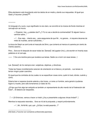 https://www.facebook.com/NoGameNoLifeNL
Ellos plantearon esto levantando solo los dedos de en medio y dando sus respuestas. Al igual que
Gedo y Fukumen (Jinete)[34]
.
————
Un lenguaje vil y sucio, cuyo significado no era claro, se convirtió en la música de fondo mientras el
carruaje aún se movía.
—“Esperen, hey, ¡¿ustedes dos?! ¿T-Tú no vas a decirle la contramedida? Si alguien fuera a
caminar sobre...”
—“... Ese viejo... intento eso... para asegurarse de que Nii... no ganara... ni siquiera decenas de
miles de muertes, serían suficientes...”
La boca de Steph se cerró ante el mascullo de Shiro, que contenía al menos el cuarenta por ciento de
instinto asesino...
Pero... Sora se rió después de sacar todas las【tareas】del jugador (Ino), y de escribir en Imanity esas
palabras en el carruaje.
—— 『 Era una mentira para que revelara sus tareas. Nadie va a morir con esas tareas. 』
Las【tareas】de Ino siempre eran: subjetivas, objetivas, y directivas.
Todas las frases increíblemente carecían de orientación en el blanco y el periodo... sus tareas no
tenían ningún poder coercitivo.
Es igual que los contratos de los cuales no se especifican cosas como, quién lo hará, dónde, cuándo y
cómo.
Estaría bien sí esperas durante setenta y dos horas, y si eres un hombre, seria genial si pudieras
lograr tu muerte, pero sólo tomaríamos un dado de Ino.
¿El tipo que hizo algo tan estúpido es también un representante de alto mando de la Federación del
Este?... Él debería ser despedido.
『 —“¡E-Entonces, vamos a hacer un trato! ¡¡Voy a presentarte a algunas chicas lindas!!” 』
Mientras la respuesta resonaba... Sora se rió de la propuesta, y respiró profundamente.
—“...Nii...Ni-Ni-Nii, qué, qué ¿Q-Qué, te está pasando...?”
[34] Gedo y Fukumen son luchadores profesionales japoneses.
 
