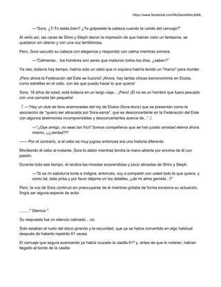 https://www.facebook.com/NoGameNoLifeNL
—“Sora, ¿T-Tú estás bien? ¿Te golpeaste la cabeza cuando te caíste del carruaje?”
Al verlo así, las caras de Shiro y Steph dieron la impresión de que habían visto un fantasma, se
quedaron sin aliento y con una voz temblorosa.
Pero, Sora sacudió su cabeza con elegancia y respondió con calma mientras sonreía.
—“Cálmense... los hombres son seres que maduran todos los días, ¿saben?”
Ya veo, todavía hay tiempo, habría sido un cebo que ni siquiera habría tenido un "marco" para morder.
¡Pero ahora la Federación del Este se fusionó! ¡Ahora, hay tantas chicas kemonomimis en Elukia,
como estrellas en el cielo, con las que puedo hacer lo que quiera!
Sora, 18 años de edad, está todavía en un largo viaje... ¡Pero! ¡Él no es un hombre que fuera pescado
con una carnada tan pequeña!
『 —“Hay un club de fans enamoradas del rey de Elukia (Sora-dono) que se presentan como la
asociación de "quiero ser abrazada por Sora-sama", que es desconcertante en la Federación del Este
con algunos testimonios incomprensibles y desconcertantes acerca de...” 』
—“¡¡Oye amigo, no seas tan frío!! Somos compañeros que se han jurado amistad eterna ahora
mismo, ¡¡¿verdad?!!”
—— Por el contrario, si el cebo es muy jugoso entonces era una historia diferente.
Mordiendo el cebo al instante, Sora lo alabó mientras tendía la mano abierta por encima de él con
pasión.
Durante todo ese tiempo, él recibía las miradas sorprendidas y poco aliviadas de Shiro y Steph.
—“Si es mi sabiduría tonta e indigna, entonces, voy a compartir con usted todo lo que quiera, y
como tal, date prisa y por favor déjame oír los detalles, ¡¡de mi alma gemela...!!”
Pero, la voz de Sora continuó sin preocuparse de él mientras gritaba de forma excesiva su actuación,
fingía ser alguna especie de actor.
.........* Silencio *
Su respuesta fue un silencio calmado... no.
Solo estaban el ruido del disco girando y la oscuridad, que ya se había convertido en algo habitual
después de haberlo repetido 61 veces.
El carruaje que seguía avanzando ya había cruzado la casilla 61º y, antes de que lo notaran, habían
llegado al borde de la casilla.
 
