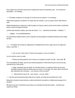 https://www.facebook.com/NoGameNoLifeNL
Era el deber de su hermano hacer todo lo posible para tratar de entenderla, pero... él a menudo se
perturbaba... sin embargo.
—— Él estaba montado en el carruaje. O al menos eso se suponía. Y sin embargo.
Había sido expulsado, de repente, sin ningún tipo de contexto, y, por su propia cuenta, lejos hacia el
cielo.
Estaba literalmente en medio de un salto bungee sin ninguna cuerda y ahora mismo está en caída libre
hacia un pozo de magma hirviendo.
¿Podría esta situación realista, que crece de la letra『 re 』, realmente ser llamada『 realidad 』?
.........Jajajaja... no es posibleeeeeeeee...
Su pensamiento estaba inactivo, pero la【tarea】que leyó golpeó sin piedad los lóbulos de las orejas
de Sora.
—— 『 El objetivo de la tarea es: teleportarse inmediatamente al aire y luego caer en el magma de
abajo, y quemate. 』
—“¿Ah, ya veo♪ Sora, Sora~? Como era de esperar, no soy una idiota~~.”
La voz continuó, junto a su lado.
—“Parece que sólo podemos morir incluso si no podemos cumplir con ella... como esta. ❤”
Al oír las palabras de Steph, que se reía mientras paseaba en medio del aire junto a él con los ojos
carentes de luz, Sora sonrió.
—“Jajaja, realmente eres una idiota, eh. De esta manera, no cambia el hecho de que será
imposible recuperar todos los dados para uno mismo, no es cierto. Por cierto, Shiro, escucha la
gran deducción de tu hermano... ¡¿no vamos a morir con esto?!”
—“... Bienvenido de nuevo, Nii... pero, pronto... va a ser, adiós...”
—— Se dice que las personas justo antes de su muerte, ven todos los recuerdos de su vida.
Buscando a través de cada memoria y cada conocimiento, buscando un método para escapar de la
situación.
Me dijeron que era un fenómeno que produce una actividad anormal del cerebro... haciendo que
supere sus límites.
 