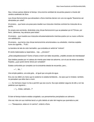 https://www.facebook.com/NoGameNoLifeNL
Que, incluso parece detener el tiempo. Una enorme cantidad de recuerdos pasaron a través del
cerebro acelerado de Sora.
Las chicas Kemonomimis que abrazaban a Sora mientras decían con una voz aguda "Queremos ser
abrazadas por usted".
Al anciano... que hacia una pose para resaltar sus músculos mientras contraía los músculos de su
pecho.
Su propia cara sonriente, diciéndole a las chicas Kemonomimi que se peleaban por él "Chicas, por
favor, cálmense, hay abrazos para todas".
Al anciano... que muestra sus músculos entusiasmadamente mientras postra con su nuevo uniforme
con satisfacción.
Al anciano... que tenía a las chicas kemonomimis amontonadas a su alrededor, mientras soplaba
humo de cigarrillo... *Fufu*.
La bandera de tela de color bermellón, que ondulaba en señal de "victoria".
El viento balanceaba su taparrabos... rojo... ¿Anciano?
¿Eres estupidoooooooo? Como si fuera a morir con tales recuerdos, ¡maldito anciano de mierdaaaaa!
Qué diablos pasaba por mi cabeza de mierda para tratar de salvarme, con el uso de estos recuerdos
forjados, ¡¡que quiero borrar ahora por completo!!
Estaba confundido por completo con la turbulenta oleada de recuerdos, pero...
—“... Nii...”
Una simple palabra, una sola gota... al igual que una gota de agua.
Era una voz débil y la mano que lo sostenía no estaba temblando... los ojos que lo miraban, también,
no pensaban que ellos iban a morir.
—— Su hermano mayor no iba a permitir que eso ocurra. Sus ojos estaban seguros de ello y con las
palabras que siguieron...
—“¿...Estas, calmado...?”
Si bien el tiempo todavía estaba congelado, sus pensamientos precipitados se calmaron.
Una vez más con sus instintos lanzó un grito debido al calor del magma que quemaba su piel.
—— "Desaparece, estas en mi camino", ordenó a Sora.
 