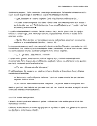https://www.facebook.com/NoGameNoLifeNL
Su hermana pequeña... Shiro continuaba con sus ojos entreabiertos. Tal vez ella había renunciado a
seguir cuando su pelo largo de color blanco seguía moviéndose por el viento.
—“¡¿Eh, eeeeeeh?! T-Tercera, Stephanie Dora, no quiero morir; me niego a que...”
—“Cuarta, esclava indigna de Sora-sama y Shiro-sama, Jibril. Más importante aún, estaba a
punto de dejar caer un『 Air Strike (lagrima) 』por ser calificada como un『 mortal 』, así que,
te ordeno que te disculpes ♥”
La preciosa fuente del sentido común... la chica Imanity, Steph, estaba gritando con dolor y ojos
llorosos. La chica Flügel, Jibril, interrumpió con una peligrosa sonrisa, mientras le estaba dando
órdenes a un dios.
—“Quinta~ Plum, también soy conocida por ser una parte del aire, actuare en consecuencia
mediante la lectura del estado de ánimo y dejando fluir...”
La que anuncio su propio nombre para seguir el orden era una chica Dhampiro... corrección, un chico
llamado Plum. Con una cara que mostraba signos de ser una hermosa chica que sufre de mala suerte,
una sonrisa seca de renuncia puede ser vista por la forma en que respondió.
—“¿...?... ¿S-Sexta... desu? Izuna... eeeeeeh”
La joven bestia guerrera, Hatsuse Izuna, trató de seguir el flujo y continuo mientras se sentía
desconcertada. Pero, después, se arrodilló junto a su abuelo Hatsuse Ino, el anciano bestia guerrera
que había presionado su cabeza hacia abajo.
—“Por favor, siéntase cómoda, Miko-sama.”
Él bajó la cabeza y dijo eso pero, sus palabras no fueron dirigidas al dios antiguo, fueron dirigidas
hacia la inconsciente Miko.
—“Son un grupo casi no digno de confianza... pero, eso es exactamente por qué, por favor,
déjelo en nuestras manos.”
—“Ah, vamos a darle d-definitivamente una paliza... y a ganarle a ese dios arrogante, desu”
Mientras que Izuna trató de imitar los gestos de su abuelo para suavizar las cosas, su espíritu de lucha
continuaba filtrándose mientras hablaba.
—— Esas son las siete personas.
Cada uno de ellos parecía no tener nada que ver con la sensación de tensión y carecían de todo
elemento de fiabilidad.
Cada uno de ellos llevaba un enorme equipaje en sus espaldas; su edad, raza, género e incluso cada
uno de ellos no tenía ninguna relación.
 