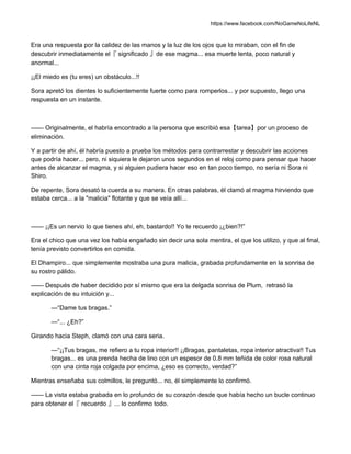 https://www.facebook.com/NoGameNoLifeNL
Era una respuesta por la calidez de las manos y la luz de los ojos que lo miraban, con el fin de
descubrir inmediatamente el『 significado 』de ese magma... esa muerte lenta, poco natural y
anormal...
¡¡El miedo es (tu eres) un obstáculo...!!
Sora apretó los dientes lo suficientemente fuerte como para romperlos... y por supuesto, llego una
respuesta en un instante.
—— Originalmente, el habría encontrado a la persona que escribió esa【tarea】por un proceso de
eliminación.
Y a partir de ahí, él habría puesto a prueba los métodos para contrarrestar y descubrir las acciones
que podría hacer... pero, ni siquiera le dejaron unos segundos en el reloj como para pensar que hacer
antes de alcanzar el magma, y si alguien pudiera hacer eso en tan poco tiempo, no sería ni Sora ni
Shiro.
De repente, Sora desató la cuerda a su manera. En otras palabras, él clamó al magma hirviendo que
estaba cerca... a la "malicia" flotante y que se veía allí...
—— ¡¡Es un nervio lo que tienes ahí, eh, bastardo!! Yo te recuerdo ¡¿bien?!”
Era el chico que una vez los había engañado sin decir una sola mentira, el que los utilizo, y que al final,
tenía previsto convertirlos en comida.
El Dhampiro... que simplemente mostraba una pura malicia, grabada profundamente en la sonrisa de
su rostro pálido.
—— Después de haber decidido por sí mismo que era la delgada sonrisa de Plum, retrasó la
explicación de su intuición y...
—“Dame tus bragas.”
—“... ¿Eh?”
Girando hacia Steph, clamó con una cara seria.
—“¡¡Tus bragas, me refiero a tu ropa interior!! ¡¡Bragas, pantaletas, ropa interior atractiva!! Tus
bragas... es una prenda hecha de lino con un espesor de 0.8 mm teñida de color rosa natural
con una cinta roja colgada por encima, ¿eso es correcto, verdad?”
Mientras enseñaba sus colmillos, le preguntó... no, él simplemente lo confirmó.
—— La vista estaba grabada en lo profundo de su corazón desde que había hecho un bucle continuo
para obtener el『 recuerdo 』... lo confirmo todo.
 