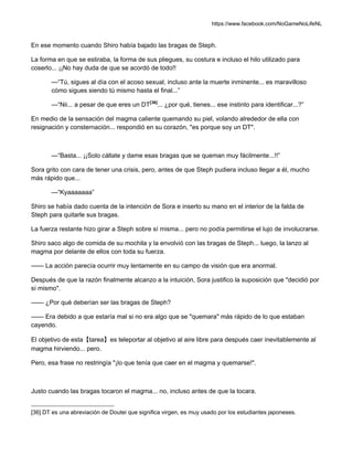 https://www.facebook.com/NoGameNoLifeNL
En ese momento cuando Shiro había bajado las bragas de Steph.
La forma en que se estiraba, la forma de sus pliegues, su costura e incluso el hilo utilizado para
coserlo... ¡¡No hay duda de que se acordó de todo!!
—“Tú, sigues al día con el acoso sexual, incluso ante la muerte inminente... es maravilloso
cómo sigues siendo tú mismo hasta el final...”
—“Nii... a pesar de que eres un DT[36]
... ¿por qué, tienes... ese instinto para identificar...?”
En medio de la sensación del magma caliente quemando su piel, volando alrededor de ella con
resignación y consternación... respondió en su corazón, "es porque soy un DT".
—“Basta... ¡¡Solo cállate y dame esas bragas que se queman muy fácilmente...!!”
Sora grito con cara de tener una crisis, pero, antes de que Steph pudiera incluso llegar a él, mucho
más rápido que...
—“Kyaaaaaaa”
Shiro se había dado cuenta de la intención de Sora e inserto su mano en el interior de la falda de
Steph para quitarle sus bragas.
La fuerza restante hizo girar a Steph sobre sí misma... pero no podía permitirse el lujo de involucrarse.
Shiro saco algo de comida de su mochila y la envolvió con las bragas de Steph... luego, la lanzo al
magma por delante de ellos con toda su fuerza.
—— La acción parecía ocurrir muy lentamente en su campo de visión que era anormal.
Después de que la razón finalmente alcanzo a la intuición, Sora justifico la suposición que "decidió por
sí mismo".
—— ¿Por qué deberían ser las bragas de Steph?
—— Era debido a que estaría mal si no era algo que se "quemara" más rápido de lo que estaban
cayendo.
El objetivo de esta【tarea】es teleportar al objetivo al aire libre para después caer inevitablemente al
magma hirviendo... pero.
Pero, esa frase no restringía "¡lo que tenía que caer en el magma y quemarse!".
Justo cuando las bragas tocaron el magma... no, incluso antes de que la tocara.
[36] DT es una abreviación de Doutei que significa virgen, es muy usado por los estudiantes japoneses.
 