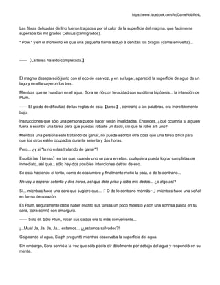 https://www.facebook.com/NoGameNoLifeNL
Las fibras delicadas de lino fueron tragadas por el calor de la superficie del magma, que fácilmente
superaba los mil grados Celsius (centígrados).
* Pow * y en el momento en que una pequeña flama redujo a cenizas las bragas (carne envuelta)...
——【La tarea ha sido completada.】
El magma desapareció junto con el eco de esa voz, y en su lugar, apareció la superficie de agua de un
lago y en ella cayeron los tres.
Mientras que se hundían en el agua, Sora se rió con ferocidad con su última hipótesis... la intención de
Plum.
—— El grado de dificultad de las reglas de esta【tarea】, contrario a las palabras, era increíblemente
bajo.
Instrucciones que sólo una persona puede hacer serán invalidadas. Entonces, ¿qué ocurriría si alguien
fuera a escribir una tarea para que puedas robarle un dado, sin que te robe a ti uno?
Mientras una persona esté tratando de ganar, no puede escribir otra cosa que una tarea difícil para
que los otros estén ocupados durante setenta y dos horas.
Pero... ¿y si "tu no estas tratando de ganar"?
Escribirías【tareas】en las que, cuando uno se para en ellas, cualquiera pueda lograr cumplirlas de
inmediato, así que... sólo hay dos posibles intenciones detrás de eso.
Se está haciendo el tonto, como de costumbre y finalmente metió la pata, o de lo contrario...
No voy a esperar setenta y dos horas, así que date prisa y roba mis dados... ¿o algo así?
Sí... mientras hace una cara que sugiere que...『 O de lo contrario morirás~ 』mientras hace una señal
en forma de corazón.
Es Plum, seguramente debe haber escrito sus tareas un poco molesto y con una sonrisa pálida en su
cara, Sora sonrió con amargura.
—— Sólo él. Sólo Plum, robar sus dados era lo más conveniente...
¡...Mua! Ja, Ja, Ja, Ja... estamos... ¡¿estamos salvados?!
Golpeando el agua, Steph preguntó mientras observaba la superficie del agua.
Sin embargo, Sora sonrió a la voz que sólo podía oír débilmente por debajo del agua y respondió en su
mente.
 