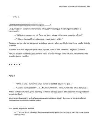 https://www.facebook.com/NoGameNoLifeNL
——『 NO 』.
¡¡Bobabababobebobabobobabobebabogoba.............!!
Las burbujas que subieron violentamente a la superficie del agua decían algo más allá de la
comprensión.
—“¡N-No te preocupes por mí! Pero, por favor, salva a mi hermana pequeña, ¡¡Shiro!!”
—“...Shiro... hasta el final, solo quiere... morir, junto... a Nii...”
Esos dos son los más fuertes cuando se trata de juegos... y los más débiles cuando se trataba de todo
lo demás.
Sus vidas eran más delgadas que el papel japonés, como si ellos fueran la『 fragilidad 』misma.
Pero, se estaban hundiendo gradualmente hasta el fondo del lago, como si fueran, literalmente, más
pesados que un martillo...
■ ■ ■ ■ ■
Parte 9
—“Shiro, lo juro... nunca más voy a huir de la realidad. Es por eso que…”
—* Asiente con la cabeza * “...Sí... Nii, Shiro, también... no va, nunca más, a huir de nuevo...”
Ambos se habían hundido, pero, apenas y se habían salvado gracias a las acciones desesperadas de
rescate de Steph.
Mientras se abrazaban y se limpiaban sus caras mojadas de agua y lágrimas, se comprometieron
firmemente a enfrentar la realidad juntos.
—— Vamos a aprender a nadar.
—“¡Y ahora, Sora! ¿Qué tipo de discurso repetitivo y distorsionado dirás para decir que estaba
equivocada?”
 