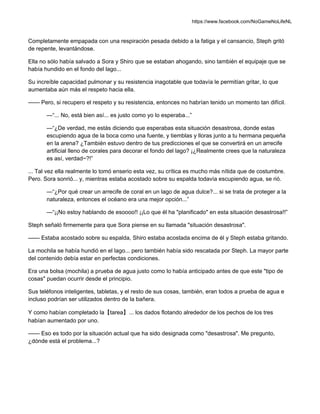 https://www.facebook.com/NoGameNoLifeNL
Completamente empapada con una respiración pesada debido a la fatiga y el cansancio, Steph gritó
de repente, levantándose.
Ella no sólo había salvado a Sora y Shiro que se estaban ahogando, sino también el equipaje que se
había hundido en el fondo del lago...
Su increíble capacidad pulmonar y su resistencia inagotable que todavía le permitían gritar, lo que
aumentaba aún más el respeto hacia ella.
—— Pero, si recupero el respeto y su resistencia, entonces no habrían tenido un momento tan difícil.
—“... No, está bien así... es justo como yo lo esperaba...”
—“¿De verdad, me estás diciendo que esperabas esta situación desastrosa, donde estas
escupiendo agua de la boca como una fuente, y tiemblas y lloras junto a tu hermana pequeña
en la arena? ¿También estuvo dentro de tus predicciones el que se convertirá en un arrecife
artificial lleno de corales para decorar el fondo del lago? ¡¿Realmente crees que la naturaleza
es así, verdad~?!”
... Tal vez ella realmente lo tomó enserio esta vez, su crítica es mucho más nítida que de costumbre.
Pero. Sora sonrió... y, mientras estaba acostado sobre su espalda todavía escupiendo agua, se rió.
—“¿Por qué crear un arrecife de coral en un lago de agua dulce?... si se trata de proteger a la
naturaleza, entonces el océano era una mejor opción...”
—“¡¡No estoy hablando de esoooo!! ¡¡Lo que él ha "planificado" en esta situación desastrosa!!”
Steph señaló firmemente para que Sora piense en su llamada "situación desastrosa".
—— Estaba acostado sobre su espalda, Shiro estaba acostada encima de él y Steph estaba gritando.
La mochila se había hundió en el lago... pero también había sido rescatada por Steph. La mayor parte
del contenido debía estar en perfectas condiciones.
Era una bolsa (mochila) a prueba de agua justo como lo había anticipado antes de que este "tipo de
cosas" puedan ocurrir desde el principio.
Sus teléfonos inteligentes, tabletas, y el resto de sus cosas, también, eran todos a prueba de agua e
incluso podrían ser utilizados dentro de la bañera.
Y como habían completado la【tarea】... los dados flotando alrededor de los pechos de los tres
habían aumentado por uno.
—— Eso es todo por la situación actual que ha sido designada como "desastrosa". Me pregunto,
¿dónde está el problema...?
 