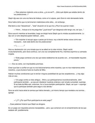 https://www.facebook.com/NoGameNoLifeNL
—“Nos estamos matando unos a otros, ¡¿no es así?!... ¡Solo qué dijiste que estaba dentro de
tus predicciones...!”
Steph dijo eso con una voz llena de tristeza, como si lo culpara, pero Sora lo noto demasiado tarde.
Sora había dicho que no terminarían matándose entre ellos... sin embargo.
Ella llamo a eso "desastrosa"... "esta" situación en la que Ino y Plum los querían matar.
—“Hmm... Incluso si tú me preguntas "¿qué boca?" por desgracia sólo tengo una, así que...”
Sora susurró mientras se levantaba, luego se dirigió hacia Steph que lo miraba acusadoramente. Lo
dijo con un aire despreocupado habitual... pero.
—“Sin importar si escupo agua o peces por la boca, voy a decirlo tantas veces como sea
necesario... todo está dentro de mis predicciones”
—“¡...............!”
Hizo su declaración con una mirada que no se alteró en lo más mínimo. Steph vaciló
involuntariamente, pero Sora continuo, con una voz completamente fría, mientras exprimía su camiseta
mojada.
—“Este juego comenzó una vez que todos estábamos de acuerdo con... el improbable requisito
previo.”
—— Eso es cierto, con improbables premisas.
Creer que iban a confiar en que no nos traicionaríamos entre nosotros, que no nos mataríamos entre
nosotros, y que el precio fuera la muerte de Miko.
Habían muchas condiciones que no tenían ninguna posibilidad de que las aceptáramos... y hay algo
más en eso.
—“Un juego contra un dios antiguo... Shiro y yo participaríamos incondicionalmente. Jibril
participaría también... ya sea por obedecer nuestras ordenes o por simple curiosidad, supongo.
Si se trata de Miko-san, entonces, Ino e Izuna también participarían. Steph, así que~~ supongo
que tú participas también para seguir a los demás.”
Sora se echó hacia atrás la camisa que había drenado, y al mismo tiempo que revelaba una sonrisa...
agregó:
—“¿Y? ¿Por qué Plum participaría en este juego?”
... Esas palabras hicieron que Steph se ahogara.
Es un juego con requisitos previos inaceptables... pero, que comenzó con el consentimiento de los que
estaban allí, posiblemente.
 