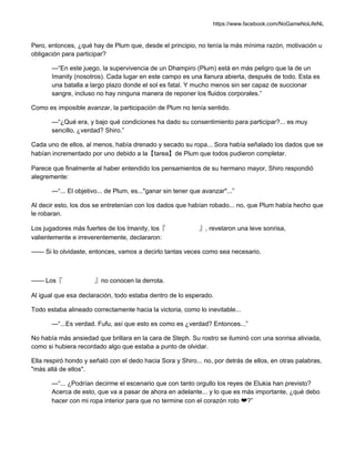 https://www.facebook.com/NoGameNoLifeNL
Pero, entonces, ¿qué hay de Plum que, desde el principio, no tenía la más mínima razón, motivación u
obligación para participar?
—“En este juego, la supervivencia de un Dhampiro (Plum) está en más peligro que la de un
Imanity (nosotros). Cada lugar en este campo es una llanura abierta, después de todo. Esta es
una batalla a largo plazo donde el sol es fatal. Y mucho menos sin ser capaz de succionar
sangre, incluso no hay ninguna manera de reponer los fluidos corporales.”
Como es imposible avanzar, la participación de Plum no tenía sentido.
—“¿Qué era, y bajo qué condiciones ha dado su consentimiento para participar?... es muy
sencillo, ¿verdad? Shiro.”
Cada uno de ellos, al menos, había drenado y secado su ropa... Sora había señalado los dados que se
habían incrementado por uno debido a la【tarea】de Plum que todos pudieron completar.
Parece que finalmente al haber entendido los pensamientos de su hermano mayor, Shiro respondió
alegremente:
—“... El objetivo... de Plum, es..."ganar sin tener que avanzar"...”
Al decir esto, los dos se entretenían con los dados que habían robado... no, que Plum había hecho que
le robaran.
Los jugadores más fuertes de los Imanity, los『 』, revelaron una leve sonrisa,
valientemente e irreverentemente, declararon:
—— Si lo olvidaste, entonces, vamos a decirlo tantas veces como sea necesario.
—— Los『 』no conocen la derrota.
Al igual que esa declaración, todo estaba dentro de lo esperado.
Todo estaba alineado correctamente hacia la victoria, como lo inevitable...
—“...Es verdad. Fufu, así que esto es como es ¿verdad? Entonces...”
No había más ansiedad que brillara en la cara de Steph. Su rostro se iluminó con una sonrisa aliviada,
como si hubiera recordado algo que estaba a punto de olvidar.
Ella respiró hondo y señaló con el dedo hacia Sora y Shiro... no, por detrás de ellos, en otras palabras,
"más allá de ellos".
—“... ¿Podrían decirme el escenario que con tanto orgullo los reyes de Elukia han previsto?
Acerca de esto, que va a pasar de ahora en adelante... y lo que es más importante, ¿qué debo
hacer con mi ropa interior para que no termine con el corazón roto ❤?”
 