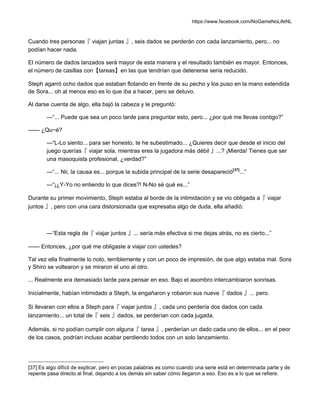 https://www.facebook.com/NoGameNoLifeNL
Cuando tres personas『 viajan juntas 』, seis dados se perderán con cada lanzamiento, pero... no
podían hacer nada.
El número de dados lanzados será mayor de esta manera y el resultado también es mayor. Entonces,
el número de casillas con【tareas】en las que tendrían que detenerse seria reducido.
Steph agarró ocho dados que estaban flotando en frente de su pecho y los puso en la mano extendida
de Sora... oh al menos eso es lo que iba a hacer, pero se detuvo.
Al darse cuenta de algo, ella bajó la cabeza y le preguntó:
—“... Puede que sea un poco tarde para preguntar esto, pero... ¿por qué me llevas contigo?”
—— ¿Qu~é?
—“L-Lo siento... para ser honesto, te he subestimado... ¿Quieres decir que desde el inicio del
juego querías『 viajar sola, mientras eres la jugadora más débil 』...? ¡Mierda! Tienes que ser
una masoquista profesional, ¿verdad?”
—“... Nii, la causa es... porque la subida principal de la serie desapareció[37]
...”
—“¡¿Y-Yo no entiendo lo que dices?! N-No sé qué es...”
Durante su primer movimiento, Steph estaba al borde de la intimidación y se vio obligada a『 viajar
juntos 』, pero con una cara distorsionada que expresaba algo de duda, ella añadió:
—“Esta regla de『 viajar juntos 』... sería más efectiva si me dejas atrás, no es cierto...”
—— Entonces, ¿por qué me obligaste a viajar con ustedes?
Tal vez ella finalmente lo noto, terriblemente y con un poco de impresión, de que algo estaba mal. Sora
y Shiro se voltearon y se miraron el uno al otro.
... Realmente era demasiado tarde para pensar en eso. Bajo el asombro intercambiaron sonrisas.
Inicialmente, habían intimidado a Steph, la engañaron y robaron sus nueve『 dados 』... pero.
Si llevaran con ellos a Steph para『 viajar juntos 』, cada uno perdería dos dados con cada
lanzamiento... un total de『 seis 』dados, se perderían con cada jugada.
Además, si no podían cumplir con alguna『 tarea 』, perderían un dado cada uno de ellos... en el peor
de los casos, podrían incluso acabar perdiendo todos con un solo lanzamiento.
[37] Es algo difícil de explicar, pero en pocas palabras es como cuando una serie está en determinada parte y de
repente pasa directo al final, dejando a los demás sin saber cómo llegaron a eso. Eso es a lo que se refiere.
 