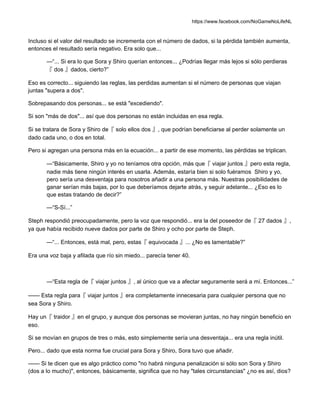 https://www.facebook.com/NoGameNoLifeNL
Incluso si el valor del resultado se incrementa con el número de dados, si la pérdida también aumenta,
entonces el resultado sería negativo. Era solo que...
—“... Si era lo que Sora y Shiro querían entonces... ¿Podrías llegar más lejos si sólo perdieras
『 dos 』dados, cierto?”
Eso es correcto... siguiendo las reglas, las perdidas aumentan si el número de personas que viajan
juntas "supera a dos".
Sobrepasando dos personas... se está "excediendo".
Si son "más de dos"... así que dos personas no están incluidas en esa regla.
Si se tratara de Sora y Shiro de『 solo ellos dos 』, que podrían beneficiarse al perder solamente un
dado cada uno, o dos en total.
Pero si agregan una persona más en la ecuación... a partir de ese momento, las pérdidas se triplican.
—“Básicamente, Shiro y yo no teníamos otra opción, más que『 viajar juntos 』pero esta regla,
nadie más tiene ningún interés en usarla. Además, estaría bien si solo fuéramos Shiro y yo,
pero sería una desventaja para nosotros añadir a una persona más. Nuestras posibilidades de
ganar serían más bajas, por lo que deberíamos dejarte atrás, y seguir adelante... ¿Eso es lo
que estas tratando de decir?”
—“S-Sí...”
Steph respondió preocupadamente, pero la voz que respondió... era la del poseedor de『 27 dados 』,
ya que había recibido nueve dados por parte de Shiro y ocho por parte de Steph.
—“... Entonces, está mal, pero, estas『 equivocada 』... ¿No es lamentable?”
Era una voz baja y afilada que río sin miedo... parecía tener 40.
—“Esta regla de『 viajar juntos 』, al único que va a afectar seguramente será a mí. Entonces...”
—— Esta regla para『 viajar juntos 』era completamente innecesaria para cualquier persona que no
sea Sora y Shiro.
Hay un『 traidor 』en el grupo, y aunque dos personas se movieran juntas, no hay ningún beneficio en
eso.
Si se movían en grupos de tres o más, esto simplemente sería una desventaja... era una regla inútil.
Pero... dado que esta norma fue crucial para Sora y Shiro, Sora tuvo que añadir.
—— Si te dicen que es algo práctico como "no habrá ninguna penalización si sólo son Sora y Shiro
(dos a lo mucho)", entonces, básicamente, significa que no hay "tales circunstancias" ¿no es así, dios?
 