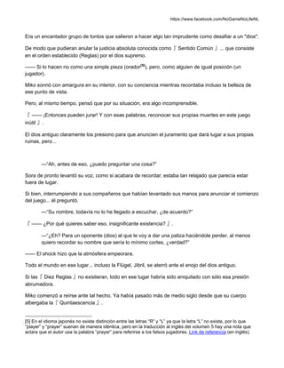 https://www.facebook.com/NoGameNoLifeNL
Era un encantador grupo de tontos que salieron a hacer algo tan imprudente como desafiar a un "dios".
De modo que pudieran anular la justicia absoluta conocida como『 Sentido Común 』... que consiste
en el orden establecido (Reglas) por el dios supremo.
—— Si lo hacen no como una simple pieza (orador[5]
), pero, como alguien de igual posición (un
jugador).
Miko sonrió con amargura en su interior, con su conciencia mientras recordaba incluso la belleza de
ese punto de vista.
Pero, al mismo tiempo, pensó que por su situación, era algo incomprensible.
『 —— ¡Entonces pueden jurar! Y con esas palabras, reconocer sus propias muertes en este juego
inútil 』.
El dios antiguo claramente los presiono para que anuncien el juramento que dará lugar a sus propias
ruinas, pero...
—“Ah, antes de eso, ¿puedo preguntar una cosa?”
Sora de pronto levantó su voz, como si acabara de recordar; estaba tan relajado que parecía estar
fuera de lugar.
Si bien, interrumpiendo a sus compañeros que habían levantado sus manos para anunciar el comienzo
del juego... él preguntó.
—“Su nombre, todavía no lo he llegado a escuchar, ¿de acuerdo?”
『 —— ¿Por qué quieres saber eso, insignificante existencia? 』.
—“¿Eh? Para un oponente (dios) al que le voy a dar una paliza haciéndole perder, al menos
quiero recordar su nombre que sería lo mínimo cortes, ¿verdad?”
—— El shock hizo que la atmósfera empeorara.
Todo el mundo en ese lugar... incluso la Flügel, Jibril, se aterró ante el enojo del dios antiguo.
Si las『 Diez Reglas 』no existieran, todo en ese lugar habría sido aniquilado con sólo esa presión
abrumadora.
Miko comenzó a reírse ante tal hecho. Ya había pasado más de medio siglo desde que su cuerpo
albergaba la『 Quintaescencia 』.
[5] En el idioma japonés no existe distinción entre las letras “R” y “L” ya que la letra “L” no existe, por lo que
“player” y “prayer” suenan de manera idéntica, pero en la traducción al inglés del volumen 5 hay una nota que
aclara que el autor usa la palabra “prayer” para referirse a los falsos jugadores. Link de referencia (en inglés).
 