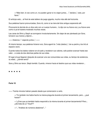 https://www.facebook.com/NoGameNoLifeNL
—“Más bien, lo veo como un, no pueden ganar si no viajan juntos...『 declara 』esto, por
favor.”
El anticipo esto... al final de este tablero de juego gigante, mucho más allá del horizonte.
Sus palabras fueron pronunciadas, Sora rió, como si se riera del dios antiguo esperando allí.
Provocaría la derrota de un dios solo con un cuerpo humano... lo dijo con su futura voz y su futura cara
como si ya la hubiera mostrado muchas veces.
Las caras de Shiro y Steph se sonrojaron involuntariamente. Sin dejar de ser planteado por Sora,
tomaron sus manos y dijeron...
—— Estamos『 viajando juntos 』——
Al mismo tiempo, sus palabras hicieron eco, Sora agarró la『vida (dados) 』de su pecho y los tiró al
espacio vacío.
Cuando todos los dados rodaron en el suelo y revelaron sus valores, solo podían avanzar hasta ese
valor... a costa de dos décimas partes de sus vidas.
El lugar al que llegaran después de avanzar una vez consumidas sus vidas, su tiempo de existencia,
su edad... ¿dónde sería?
Sora y Shiro se rieron. Steph tembló. Cuando, miraron hacia el destino que sus vidas revelaron...
■ ■ ■ ■ ■
Parte 10
—— Treinta minutos habían pasado desde que comenzaron a verlo.
—“Yo también me había hecho la misma pregunta durante el primer lanzamiento, pero... ¿qué
haces?”
—“¡¡Creo que yo también había respondió a la misma durante el primer lanzamiento!! Pero...
¡¡Se trata de un "ritual"!!”
—“..."Análisis de números aleatorios"...”
 