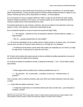 https://www.facebook.com/NoGameNoLifeNL
—— Su nerviosismo y otros sentimientos de este tipo ya se habían convertido en un recuerdo lejano.
Steph (temporalmente 1.8 años de edad) preguntó mientras estaba sentada tomando su regazo en sus
brazos, mientras que Sora y Shiro respondieron al instante... en otras palabras.
Era una situación en la que un jugador hikikomori, NEET y virgen de casi 50 años de edad, estaba
haciendo señales de parada con las manos, con la parte superior de su cuerpo totalmente desnudo,
mientras cuidaba de dos niñas tomándolas de la mano.
Si la policía apareciera en ese momento, entonces, sólo con la evidencia circunstancial y el olor que
apesta a crimen, sería detenido y ciertamente responsable de eso.
Era una situación extraña en la que sin duda se le acusaría de algún delito.
—“... Nii, después... extiende la mano, de izquierda a derecha, mientras estás en cuclillas... y
luego lanzalos.”
—“No, eh... ¿puedes explicármelo con más detalle?”
—— Su forma se asemejaba a la de un padre estricto y fiable durante un momento, pero, si lo miramos
más de cerca, era sólo un hermano mayor (Sora) con un horrible olor a su alrededor.
—“Invalidación de las tareas cuando estas sólo pueden ser realizadas por uno mismo y la regla
de viajar juntos. Te dije que yo fui quien las creó, pero...”
02: El titular de los dados sólo puede avanzar la misma cantidad de casillas equivalente a la suma de
los valores de todos los dados que ha lanzado.
03: Al lanzar los dados el resultado es al azar, y después de lanzarlos,『 uno 』de los dados usados
será retirado.
—“Estas reglas sobre los dados fueron creadas probablemente por mí.”
—“... Nii, entonces... da, un paso atrás... y lanzalos, uno por uno... mientras haces, un
puente[38]
.”
Hizo un puente, como si sufriera al hacerlo, justo como Shiro se lo había ordenado y lanzo de nuevo
un dado.
—— Todos ellos (los dados) mostrando『 seis 』.
—“Cualquiera puede hacer un movimiento (técnica) de mano de este nivel... para manipular el
resultado, ¡verdad!”
[38] Creo que quiso decir “Da un paso atrás, inclina tu cuerpo hacia el suelo para que tu brazo quede lo más
cerca posible al suelo y lanzas un dado de manera que caiga en el número que tú quieras”.
 