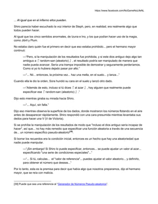 https://www.facebook.com/NoGameNoLifeNL
... Al igual que en el infierno ellos pueden.
Shiro parecía haber escuchado la voz interior de Steph, pero, en realidad, era realmente algo que
todos pueden hacer.
Al igual que los cinco sentidos anormales, de Izuna e Ino, y los que podían hacer uso de la magia,
como Jibril y Plum.
No estaba claro quién fue el primero en decir que eso estaba prohibido... pero el hermano mayor
continuó:
—“Pero, si la manipulación de los resultados fue prohibida, y si este dios antiguo dejo algo tan
ambiguo a『 random-san (aleatorio) 』, el resultado podría ser manipulado de manera que
nadie pueda avanzar. Sería una trampa imposible de demostrar y seguramente perderíamos.
Como si yo lo hubiera dejado pasar por alto.”
—“... Nii... entonces, la próxima vez... haz una mella, en el suelo... y lanza...”
Cuando ella le dio la orden, Sora hundió su cara en el suelo y lanzó otro dado.
—“Además de esto, incluso si tú dices『 al azar 』, hay alguien que realmente puede
especificar ese『 random-san (aleatorio) 』.”
Dijo esto mientras giraba su mirada hacia Shiro.
—“... Aquí, sin falla.”
Dijo eso mientras observa la superficie de los dados, donde mostraron los números flotando en el aire
antes de desaparecer rápidamente. Shiro respondió con una cara presumida mientras levantaba sus
dedos para hacer una V (V de Victoria).
Si se prohíbe la manipulación de los resultados de modo que "incluso el dios antiguo sería incapaz de
hacer", así que... no hay más remedio que especificar una función aleatoria a través de una secuencia
de... un número específico pseudo-aleatorio[39]
.
Si borrar los recuerdos era la condición inicial, entonces es un hecho que hay una aleatoriedad que
nadie puede manipular.
—“¡Sin embargo! Si Shiro lo puede especificar, entonces... se puede ajustar un valor al azar...
especificando "una serie de condiciones especiales"...”
—“... Si tú, calculas... el "valor de referencia"... puedes ajustar el valor aleatorio... y definirlo,
para obtener el número que deseas...”
Por lo tanto, esta es la premisa para decir que había algo que nosotros preparamos, dijo el hermano
mayor, que se reía con malicia.
[39] Puede que sea una referencia al “Generador de Números Pseudo-aleatorios”.
 