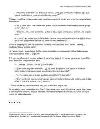 https://www.facebook.com/NoGameNoLifeNL
—“Procede a lanzar todos los dados que posees... pero, ¿no hay ninguna regla que diga que
solo se pueden lanzar todos al mismo tiempo, verdad?”
Entonces... modificando las condiciones y con el lanzamiento de uno en uno, se puede calcular el valor
de referencia.
—“Ya lo sabía, pero... son charlatanes, puedo confiar en ustedes dos hasta el punto de que ya
es muy aburrido.”
—“Entonces... Nii... para la próxima... quítate la ropa, déjala en el suelo, y también... da un paso
atrás...”
—“...Shiro, creo que es hora de hacer esta pregunta, pero ¿existe realmente una posibilidad de
que la falta o la posesión de ropa sea parte del valor de referencia?”
Sora hizo esa pregunta, con los ojos medio cerrados, Shiro respondió en su mente... “No hay
posibilidad de que eso sea cierto”.
La『 aleatoriedad 』especificada de Shiro había tenido la misma desviación habitual de la rutina de
números aleatorios de Ro〇 Saga 3[40]
.
El『 valor de referencia 』también tenía un『 número de pasos 』y『 tiempo transcurrido 』que Shiro
podía memorizar completamente. Pero....
—“... Esto es... porque... son los gustos de Shiro...”
—“¿Qué clase de gustos son esos?... ¡¿Qué crees que pasaría si en verdad el ajuste de
números aleatorios requiriera que yo esté completamente desnudo?!”
—“¿...?... Estaría bien, si tu solo quedaras, completamente desnudo...”
—“Si un hombre de mediana edad llegara a estar completamente desnudo en compañía de dos
niñas, la policía se volvería loca, ¡¿verdad?!”
... Puede que ya sea demasiado tarde para eso, pensó Shiro en voz baja.
Tal vez ella ya había renunciado, pero, Steph, después de haber arrancado algo de hierba, soplo sobre
la hierba como si fuera una especie de silbato mientras contemplaba el cielo azul. La única cosa que
resonó fue su tono lánguido.
■ ■ ■ ■ ■
[40] Romancing Saga 3, el sexto título en la serie de videojuegos de rol SaGa desarrollado y publicado por
Square (ahora Square Enix) y publicado exclusivamente para el sistema Súper Famicom en Japón.
 