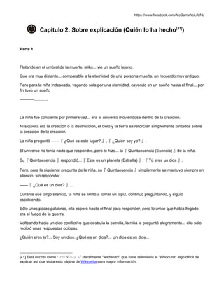 https://www.facebook.com/NoGameNoLifeNL
Capítulo 2: Sobre explicación (Quién lo ha hecho[41]
)
Parte 1
Flotando en el umbral de la muerte, Miko... vio un sueño lejano.
Que era muy distante... comparable a la eternidad de una persona muerta, un recuerdo muy antiguo.
Pero para la niña indeseada, vagando sola por una eternidad, cayendo en un sueño hasta el final... por
fin tuvo un sueño
-----------............
La niña fue consiente por primera vez... era el universo moviéndose dentro de la creación.
Ni siquiera era la creación o la destrucción, el cielo y la tierra se retorcían simplemente pintados sobre
la creación de la creación.
La niña preguntó ——『 ¿Qué es este lugar? 』,『 ¿Quién soy yo? 』.
El universo no tenía nada que responder, pero lo hizo... la『 Quintaesencia (Esencia) 』de la niña.
Su『 Quintaesencia 』respondió...『 Este es un planeta (Estrella) 』,『 Tú eres un dios 』.
Pero, para la siguiente pregunta de la niña, su『 Quintaesencia 』simplemente se mantuvo siempre en
silencio, sin responder.
——『 ¿Qué es un dios? 』...
Durante ese largo silencio, la niña se limitó a tomar un lápiz, continuó preguntando, y siguió
escribiendo.
Sólo unas pocas palabras, ella esperó hasta el final para responder, pero lo único que había llegado
era el fuego de la guerra.
Volteando hacia un dios conflictivo que destruía la estrella, la niña le preguntó alegremente... ella sólo
recibió unas respuestas ociosas.
¿Quién eres tú?... Soy un dios. ¿Qué es un dios?... Un dios es un dios...
[41] Está escrito como “フーダニット” literalmente “wadanito!” que hace referencia al “Whodunit” algo difícil de
explicar así que visita esta página de Wikipedia para mayor información.
 