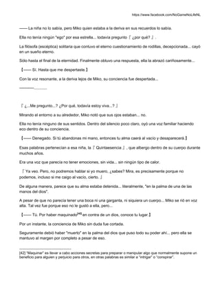 https://www.facebook.com/NoGameNoLifeNL
—— La niña no lo sabía, pero Miko quien estaba a la deriva en sus recuerdos lo sabía.
Ella no tenía ningún "ego" por esa estrella... todavía pregunto『 ¿por qué? 』.
La filósofa (escéptica) solitaria que contuvo el eterno cuestionamiento de rodillas, decepcionada... cayó
en un sueño eterno.
Sólo hasta el final de la eternidad. Finalmente obtuvo una respuesta, ella la abrazó cariñosamente...
【—— Sí. Hasta que me despertaste.】
Con la voz resonante, a la deriva lejos de Miko, su conciencia fue despertada...
-----------............
『 ¿...Me pregunto...? ¿Por qué, todavía estoy viva...? 』
Mirando el entorno a su alrededor, Miko notó que sus ojos estaban... no.
Ella no tenía ninguno de sus sentidos. Dentro del silencio poco claro, oyó una voz familiar haciendo
eco dentro de su conciencia.
【—— Denegado. Si tú abandonas mi mano, entonces tu alma caerá al vacío y desaparecerá.】
Esas palabras pertenecían a esa niña, la『 Quintaesencia 』, que albergo dentro de su cuerpo durante
muchos años.
Era una voz que parecía no tener emociones, sin vida... sin ningún tipo de calor.
『 Ya veo. Pero, no podremos hablar si yo muero, ¿sabes? Mira, es precisamente porque no
podemos, incluso si me caigo al vacío, cierto. 』
De alguna manera, parece que su alma estaba detenida... literalmente, "en la palma de una de las
manos del dios".
A pesar de que no parecía tener una boca ni una garganta, ni siquiera un cuerpo... Miko se rió en voz
alta. Tal vez fue porque eso no le gustó a ella, pero...
【—— Tú. Por haber maquinado[42]
en contra de un dios, conoce tu lugar.】
Por un instante, la conciencia de Miko sin duda fue cortada.
Seguramente debió haber "muerto" en la palma del dios que puso todo su poder ahí... pero ella se
mantuvo al margen por completo a pesar de eso.
[42] “Maquinar” es llevar a cabo acciones secretas para preparar o manipular algo que normalmente supone un
beneficio para alguien y perjuicio para otros, en otras palabras es similar a “intrigar” o “conspirar”.
 