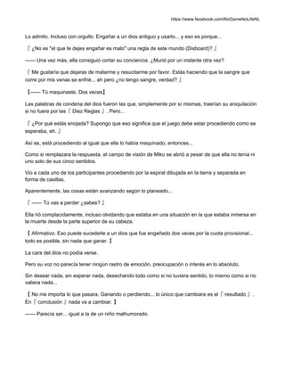 https://www.facebook.com/NoGameNoLifeNL
Lo admito. Incluso con orgullo. Engañar a un dios antiguo y usarlo... y eso es porque...
『 ¿No es "el que te dejes engañar es malo" una regla de este mundo (Disboard)? 』
—— Una vez más, ella consiguió cortar su conciencia. ¿Murió por un instante otra vez?
『 Me gustaría que dejaras de matarme y resucitarme por favor. Estás haciendo que la sangre que
corre por mis venas se enfrié... ah pero ¿no tengo sangre, verdad? 』
【—— Tú maquinaste. Dos veces】
Las palabras de condena del dios fueron las que, simplemente por sí mismas, traerían su aniquilación
si no fuera por las『 Diez Reglas 』. Pero...
『 ¿Por qué estás enojada? Supongo que eso significa que el juego debe estar procediendo como se
esperaba, eh. 』
Así es, está procediendo al igual que ella lo había maquinado, entonces...
Como si remplazara la respuesta, el campo de visión de Miko se abrió a pesar de que ella no tenía ni
uno solo de sus cinco sentidos.
Vio a cada uno de los participantes procediendo por la espiral dibujada en la tierra y separada en
forma de casillas.
Aparentemente, las cosas están avanzando según lo planeado...
『 —— Tú vas a perder ¿sabes? 』
Ella rió complacidamente, incluso olvidando que estaba en una situación en la que estaba inmersa en
la muerte desde la parte superior de su cabeza.
【 Afirmativo. Eso puede sucederle a un dios que fue engañado dos veces por la cuota provisional...
todo es posible, sin nada que ganar. 】
La cara del dios no podía verse.
Pero su voz no parecía tener ningún rastro de emoción, preocupación o interés en lo absoluto.
Sin desear nada, sin esperar nada, desechando todo como si no tuviera sentido, lo mismo como si no
valiera nada...
【 No me importa lo que pasara. Ganando o perdiendo... lo único que cambiara es el『 resultado 』.
En『 conclusión 』nada va a cambiar. 】
—— Parecía ser... igual a la de un niño malhumorado.
 