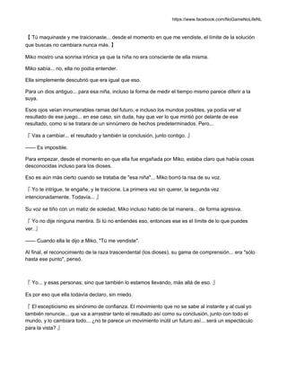 https://www.facebook.com/NoGameNoLifeNL
【 Tú maquinaste y me traicionaste... desde el momento en que me vendiste, el límite de la solución
que buscas no cambiara nunca más. 】
Miko mostro una sonrisa irónica ya que la niña no era consciente de ella misma.
Miko sabía... no, ella no podía entender.
Ella simplemente descubrió que era igual que eso.
Para un dios antiguo... para esa niña, incluso la forma de medir el tiempo mismo parece diferir a la
suya.
Esos ojos veían innumerables ramas del futuro, e incluso los mundos posibles, ya podía ver el
resultado de ese juego... en ese caso, sin duda, hay que ver lo que mintió por delante de ese
resultado, como si se tratara de un sinnúmero de hechos predeterminados. Pero...
『 Vas a cambiar... el resultado y también la conclusión, junto contigo. 』
—— Es imposible.
Para empezar, desde el momento en que ella fue engañada por Miko, estaba claro que había cosas
desconocidas incluso para los dioses.
Eso es aún más cierto cuando se trataba de "esa niña"... Miko borró la risa de su voz.
『 Yo te intrigue, te engañe, y te traicione. La primera vez sin querer, la segunda vez
intencionadamente. Todavía... 』
Su voz se tiño con un matiz de soledad, Miko incluso hablo de tal manera... de forma agresiva.
『 Yo no dije ninguna mentira. Si tú no entiendes eso, entonces ese es el límite de lo que puedes
ver. 』
—— Cuando ella le dijo a Miko, "Tú me vendiste".
Al final, el reconocimiento de la raza trascendental (los dioses), su gama de comprensión... era "sólo
hasta ese punto", pensó.
『 Yo... y esas personas; sino que también lo estamos llevando, más allá de eso. 』
Es por eso que ella todavía declaro, sin miedo.
『 El escepticismo es sinónimo de confianza. El movimiento que no se sabe al instante y al cual yo
también renuncie... que va a arrastrar tanto el resultado así como su conclusión, junto con todo el
mundo, y lo cambiara todo... ¿no te parece un movimiento inútil un futuro así... será un espectáculo
para la vista? 』
 