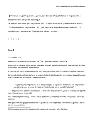 https://www.facebook.com/NoGameNoLifeNL
————
【 Por lo que son, por lo que van a... ya veo, esto debe ser a lo que tú llamas un "espectáculo".】
El escenario ante los ojos del dios antiguo.
Se reflejaba en la visión que comparte con Miko... la figura de los únicos que se estaban acercando.
『 P-Probablemente... seguramente... ah... ¿Me pregunto si no sería demasiado precipitado...? 』
—— Está bien... eso debe ser. Probablemente, tal vez... sin duda...
■ ■ ■ ■ ■
Parte 2
—— Casilla 152º.
El resultado de su tercer lanzamiento fue『 84 』y el destino era la casilla 204º.
Basado en el mapa de Shiro, era una llanura de pastoreo del país de Haywest, en el territorio de Elven
Gard dentro del continente de Andalucía.
A partir de ahí, las rocas se disolvían en un color agua hasta la mitad formando un desierto de arena.
La llamada de atención por parte de la cúspide, tratando de alcanzar los extremos de las posibilidades,
que incluso el dios no conocía... en ese momento.
—“Hyaahou una máquina que es lo más parecido a la capacidad de caminar con las piernas de
una persona, ¡con la ayuda de nuestras herramientas, así es cómo lo hacemos!”
—— El potencial de los seres humanos no se encuentra en sus cuerpos, ¡sino en su sabiduría! o por lo
que estaba gritando en voz alta.
Una Harley[43]
(motocicleta)... corría a través de la arena, dividiendo el viento, y rasgando a través del
desierto.
El rugido del motor golpeó la atmósfera, ya que fue al final del período, literalmente, rugiendo a través
de sus pensamientos.
[43] Harley es una marca de motocicletas fabricadas por la compañía Harley-Davidson.
 