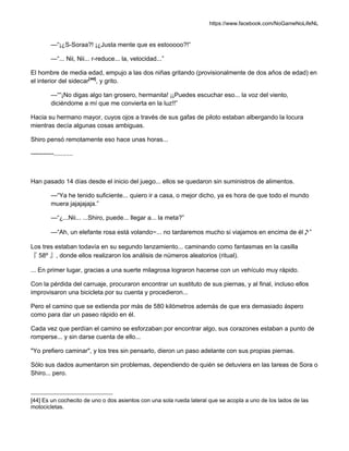 https://www.facebook.com/NoGameNoLifeNL
—“¡¿S-Soraa?! ¡¿Justa mente que es estooooo?!”
—“... Nii, Nii... r-reduce... la, velocidad...”
El hombre de media edad, empujo a las dos niñas gritando (provisionalmente de dos años de edad) en
el interior del sidecar[44]
, y grito.
—““¡No digas algo tan grosero, hermanita! ¡¡Puedes escuchar eso... la voz del viento,
diciéndome a mí que me convierta en la luz!!”
Hacia su hermano mayor, cuyos ojos a través de sus gafas de piloto estaban albergando la locura
mientras decía algunas cosas ambiguas.
Shiro pensó remotamente eso hace unas horas...
-----------...........
Han pasado 14 días desde el inicio del juego... ellos se quedaron sin suministros de alimentos.
—“Ya he tenido suficiente... quiero ir a casa, o mejor dicho, ya es hora de que todo el mundo
muera jajajajaja.”
—“¿...Nii... ...Shiro, puede... llegar a... la meta?”
—“Ah, un elefante rosa está volando~... no tardaremos mucho si viajamos en encima de él♪”
Los tres estaban todavía en su segundo lanzamiento... caminando como fantasmas en la casilla
『 58º 』, donde ellos realizaron los análisis de números aleatorios (ritual).
... En primer lugar, gracias a una suerte milagrosa lograron hacerse con un vehículo muy rápido.
Con la pérdida del carruaje, procuraron encontrar un sustituto de sus piernas, y al final, incluso ellos
improvisaron una bicicleta por su cuenta y procedieron...
Pero el camino que se extienda por más de 580 kilómetros además de que era demasiado áspero
como para dar un paseo rápido en él.
Cada vez que perdían el camino se esforzaban por encontrar algo, sus corazones estaban a punto de
romperse... y sin darse cuenta de ello...
"Yo prefiero caminar", y los tres sin pensarlo, dieron un paso adelante con sus propias piernas.
Sólo sus dados aumentaron sin problemas, dependiendo de quién se detuviera en las tareas de Sora o
Shiro... pero.
[44] Es un cochecito de uno o dos asientos con una sola rueda lateral que se acopla a uno de los lados de las
motocicletas.
 
