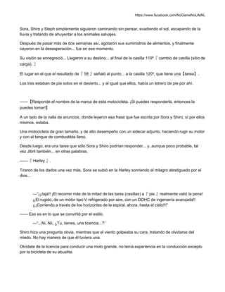 https://www.facebook.com/NoGameNoLifeNL
Sora, Shiro y Steph simplemente siguieron caminando sin pensar, evadiendo el sol, escapando de la
lluvia y tratando de ahuyentar a los animales salvajes.
Después de pasar más de dos semanas así, agotaron sus suministros de alimentos, y finalmente
cayeron en la desesperación... fue en ese momento.
Su visión se ennegreció... Llegaron a su destino... al final de la casilla 119º『 cambio de casilla (sitio de
carga). 』
El lugar en el que el resultado de『 58 』señaló al punto... a la casilla 120º, que tiene una【tarea】.
Los tres estaban de pie solos en el desierto... y al igual que ellos, había un letrero de pie por ahí.
——【Responde el nombre de la marca de esta motocicleta. ¡Si puedes responderla, entonces la
puedes tomar!】
A un lado de la valla de anuncios, donde leyeron esa frase que fue escrita por Sora y Shiro, sí por ellos
mismos, estaba.
Una motocicleta de gran tamaño, y de alto desempeño con un sidecar adjunto, haciendo rugir su motor
y con el tanque de combustible lleno.
Desde luego, era una tarea que sólo Sora y Shiro podrían responder... y, aunque poco probable, tal
vez Jibril también... en otras palabras.
——『 Harley 』.
Tiraron de los dados una vez más, Sora se subió en la Harley sonriendo al milagro atestiguado por el
dios...
—“¡¡Jaja!! ¡El recorrer más de la mitad de las tares (casillas) a『 pie 』realmente valió la pena!
¡¡El rugido, de un motor tipo-V refrigerado por aire, con un DOHC de ingeniería avanzada!!
¡¡¡Corriendo a través de los horizontes de la espiral, ahora, hasta el cielo!!!”
—— Eso es en lo que se convirtió por el estilo.
—“...Ni, Nii, ¿Tu, tienes, una licencia...?”
Shiro hizo una pregunta obvia, mientras que el viento golpeaba su cara, tratando de olvidarse del
miedo. No hay manera de que él tuviera una.
Olvídate de la licencia para conducir una moto grande, no tenía experiencia en la conducción excepto
por la bicicleta de su abuelita.
 