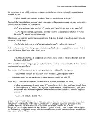 https://www.facebook.com/NoGameNoLifeNL
La comunidad de los NEET hikikomori ni siquiera tenían la más mínima motivación necesaria para
obtener algo así.
—“¿Una licencia para conducir la Harley? Jaja, por supuesto que la tengo...”
Pero ante la respuesta de su hermano mayor mientras levantaba su dedo pulgar con todo su corazón...
paso muy por encima de sus expectativas.
—“¡El alma ardiendo de un hombre! ¡¡El espíritu americano!! ¡¡Justo aquí, en mi corazón!!”
—“... Nii, nosotros somos, japoneses... además, nosotros no sabemos si, tenemos el Yamato-
Damashii[45]
... ya que somos hikikomoris.”
El grito vino por parte del que tiene provisionalmente 43.2 años de edad, virgen, Sora, quien tomo los
dados de Shiro y Steph...
—“¡...Por otra parte, esa es una "tergiversación de edad"... vuelve, a la cordura...!”
Independientemente de la edad que aparentaba tener, ella afirmó que su edad interior era sin duda la
edad del Sora de 18 años de edad, virgen, pero.
—“Cálmate, hermanita... el corazón de tu hermano nunca antes se había sentido tan, pero tan
iluminado. ¿Está bien?”
Shiro asintió de manera insegura, ya que su hermano una vez más comenzó a hablar de forma extraña
mientras sonreía como Buda.
Ese cambio sin ningún contexto era la mejor prueba de que nada estaba bien, pero...
—“La gente se distingue por el país en el que nacieron... ¿Les digo algo triste?”
—— We are the world, we are the children (Somos el mundo, somos los niños)[46]
.
Pareciendo a punto de decir algo así, Sora miró hacia otro lado a través de sus gafas.
—“¿Puedes ser incapaz de saber sobre el Yamato-Damashii si no has nacido en Japón? Sentir
el Yamato y honrar al Yamato... ¿Es algo que no puedes hacer, siempre y cuando tú no hayas
nació dentro de la frontera dibujada en el mapa conocido como Japón? Tu hermano no piensa
lo mismo.”
—“...Eso... es porque... p-pero, Nii...”
[45] Yamato-Damashii “espíritu japonés” se utiliza para referirse al sentido común, carácter nacional, sabiduría
compartida y sensibilidad del pueblo japonés. En ocasiones se utiliza para expresar la quintaesencia de lo
japonés, la pureza y fuerza del espíritu de los japoneses para superar cualquier reto en la vida.
[46] Es una canción titulada “We are the world” escrita por Michael Jackson y Lionel Richie en 1985, producida
por Quincy Jones y grabada por un gran grupo de músicos famosos formado especialmente para la ocasión que
se denominó “USA for Africa”.
 