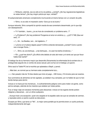 https://www.facebook.com/NoGameNoLifeNL
—“B-Bueno, además, eso es sólo en la vía pública, ¿verdad? ¿No hay regulaciones legislativas
en estas tierras? ¿No hay ningún policía por aquí, verdad?”
El autoproclamado americano complemento murmurando al mismo tiempo con un corazón de pollo.
—“Shiro, no es sólo mi impresión cierto~ Sora ya no es bueno.”
Aunque reticente, Shiro compartió la opinión exacta de ese comentario desanimado, por lo que dijo
con desesperación.
—“Y-Y también... bueno, ¿no es hora de considerarlo un problema serio...?”
—“¡¿Problema?! ¡No hay problema! Pongamos el amor en américa, y... ¡¡¡LET IT BE (Que así
sea)...!!!”
—“¡...Nii... los Beatles, son... de Inglaterra...!”
—“¡¡Como si lo hubiera dejado pasar!! S-Shiro entiende demasiado ¿verdad? Como cuando
vas a recoger flores...”
—“... Shiro, es una bishoujo... y las bishoujos... no usan los baños (inodoros)...”
—“Eh, ¡¿qué has dicho?! ¡¡Es difícil oírte debido al ruido del motor y el viento así que por favor
habla más fuerte!!”
El dialogo fue de su hermano mayor que desarrollo (físicamente) la enfermedad de la sordera de un
protagonista seguido de un combo de acoso sexual, pero se fue con el dialogo y la ignoró.
Shiro sacó la Tablet PC de la mochila que aplastaba a Steph, y pensó.
... Más bien, es normal que su hermano este completamente loco...
—— Han pasado más de 18 días desde que inicio el juego... 436 horas y 18 minutos para ser exactos.
Sus suministros de alimentos se han agotado, ya estaban muy cansados, por no hablar de que no han
tenido tiempo para dormir.
Incluso si no fuera por los monstruos... lo suficientemente peligros como para matar a la gente, como
perros salvajes, además de los insectos que estaban por todas partes.
Fue un largo viaje con escasos momentos para descansar, incluso en los lugares donde podían
relajarse y descansar... con un clima cualquiera.
...Aunque hubo una excepción, quien era cargada en la espalda cada vez que se cansaba de caminar,
y reposaba sobre un pecho cuando se detuvieran.
Excepto por Shiro, que tenía un "Nii"... la mejor cama portátil que le permitía tener un sueño profundo,
independientemente del lugar.
 
