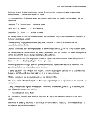 https://www.facebook.com/NoGameNoLifeNL
Entonces a partir de aquí es mi propio trabajo, Shiro murmuró en su mente, y comenzaron sus
pensamientos... clasificando la situación, inicial.
—— Los nombres, números de dados que poseían, incluyendo sus edades provisionales... son los
siguientes:
Sora con『 24 』dados —— 43.2 años de edad.
Shiro con『 2 』dados —— 2.2 años de edad.
Steph con『 1 』dado —— 1.8 años de edad.
La razón por la que Shiro y Steph son infantes obviamente no era por el bien de obtener la licencia de
la Harley (espíritu de adulto).
Si ellas (Shiro y Steph) se volvían más pequeñas, entonces la cantidad de alimenticios que
necesitarían seria reducido.
Al estar caminando, ellos darían prioridad a la resistencia (estamina), y por eso se repartían los dados.
La razón por la que Shiro mantenía dos dados y Steph solo uno, era para que sus dados no llegaran a
cero si casualmente alguien completaba alguna de sus tareas.
Esto era exactamente la causa por la que ellos se repartieron varias veces los dados con precisión en
base a la situación desde que llegaron hasta aquí... pero.
El único que llevaba la carga (presión) que nace del trabajo repetitivo sin dejar que ni siquiera se le
permitiera decir ni una sola queja era... su hermano.
Y como resultado, Sora sufrió un daño mayor... haciendo que la gente pensara que la única razón por
la que no se ha hundido todavía era porque él es el buque insignia.
Steph... ha excluido sus solicitudes junto con sus pensamientos.
Ella vivía fuertemente con el espíritu de "No tengo vergüenza ya que ni siquiera tengo mis bragas"... en
conclusión.
... Hay una necesidad urgente de asegurar... suministros de alimentos, para Nii... y un entorno, para
que Nii pueda tener, un buen sueño...
—— Posición actual, casilla 152º.
En una zona de pastoreo de la frontera occidental de un país en el territorio de Elven Gard, heno
oeste.
El número de dados y el número de casilla que quedan hasta el『 objetivo 』, el tiempo estimado y la
cantidad de combustible necesario...
 
