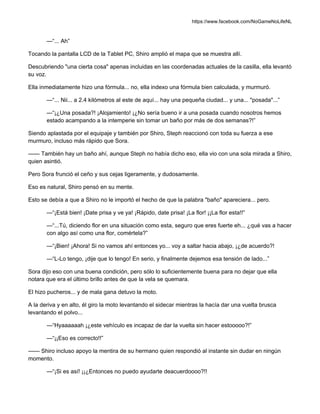 https://www.facebook.com/NoGameNoLifeNL
—“... Ah”
Tocando la pantalla LCD de la Tablet PC, Shiro amplió el mapa que se muestra allí.
Descubriendo "una cierta cosa" apenas incluidas en las coordenadas actuales de la casilla, ella levantó
su voz.
Ella inmediatamente hizo una fórmula... no, ella indexo una fórmula bien calculada, y murmuró.
—“... Nii... a 2.4 kilómetros al este de aquí... hay una pequeña ciudad... y una... "posada"...”
—“¡¿Una posada?! ¡Alojamiento! ¡¿No sería bueno ir a una posada cuando nosotros hemos
estado acampando a la intemperie sin tomar un baño por más de dos semanas?!”
Siendo aplastada por el equipaje y también por Shiro, Steph reaccionó con toda su fuerza a ese
murmuro, incluso más rápido que Sora.
—— También hay un baño ahí, aunque Steph no había dicho eso, ella vio con una sola mirada a Shiro,
quien asintió.
Pero Sora frunció el ceño y sus cejas ligeramente, y dudosamente.
Eso es natural, Shiro pensó en su mente.
Esto se debía a que a Shiro no le importó el hecho de que la palabra "baño" apareciera... pero.
—“¡Está bien! ¡Date prisa y ve ya! ¡Rápido, date prisa! ¡La flor! ¡¡La flor esta!!”
—“...Tú, diciendo flor en una situación como esta, seguro que eres fuerte eh... ¿qué vas a hacer
con algo así como una flor, comértela?”
—“¡Bien! ¡Ahora! Si no vamos ahí entonces yo... voy a saltar hacia abajo, ¡¿de acuerdo?!
—“L-Lo tengo, ¡dije que lo tengo! En serio, y finalmente dejemos esa tensión de lado...”
Sora dijo eso con una buena condición, pero sólo lo suficientemente buena para no dejar que ella
notara que era el último brillo antes de que la vela se quemara.
El hizo pucheros... y de mala gana detuvo la moto.
A la deriva y en alto, él giro la moto levantando el sidecar mientras la hacía dar una vuelta brusca
levantando el polvo...
—“Hyaaaaaah ¡¿este vehículo es incapaz de dar la vuelta sin hacer estooooo?!”
—“¡¡Eso es correcto!!”
—— Shiro incluso apoyo la mentira de su hermano quien respondió al instante sin dudar en ningún
momento.
—“¡Si es así! ¡¡¿Entonces no puedo ayudarte deacuerdoooo?!!
 