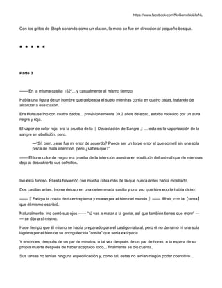 https://www.facebook.com/NoGameNoLifeNL
Con los gritos de Steph sonando como un claxon, la moto se fue en dirección al pequeño bosque.
■ ■ ■ ■ ■
Parte 3
—— En la misma casilla 152º... y casualmente al mismo tiempo.
Había una figura de un hombre que golpeaba el suelo mientras corría en cuatro patas, tratando de
alcanzar a ese claxon.
Era Hatsuse Ino con cuatro dados... provisionalmente 39.2 años de edad, estaba rodeado por un aura
negra y roja.
El vapor de color rojo, era la prueba de la『 Devastación de Sangre 』... esta es la vaporización de la
sangre en ebullición, pero.
—“Sí, bien, ¿ese fue mi error de acuerdo? Puede ser un torpe error el que cometí sin una sola
pisca de mala intención, pero ¿sabes qué?”
—— El tono color de negro era prueba de la intención asesina en ebullición del animal que ríe mientras
deja al descubierto sus colmillos.
Ino está furioso. Él está hirviendo con mucha rabia más de la que nunca antes había mostrado.
Dos casillas antes, Ino se detuvo en una determinada casilla y una voz que hizo eco le había dicho:
——『 Extirpa la cosita de tu entrepierna y muere por el bien del mundo 』—— Morir, con la【tarea】
que él mismo escribió.
Naturalmente, Ino cerró sus ojos —— “tú vas a matar a la gente, así que también tienes que morir” —
— se dijo a sí mismo.
Hace tiempo que él mismo se había preparado para el castigo natural, pero él no derramó ni una sola
lágrima por el bien de su enorgullecida "cosita" que sería extirpada.
Y entonces, después de un par de minutos, o tal vez después de un par de horas, a la espera de su
propia muerte después de haber aceptado todo... finalmente se dio cuenta.
Sus tareas no tenían ninguna especificación y, como tal, estas no tenían ningún poder coercitivo...
 