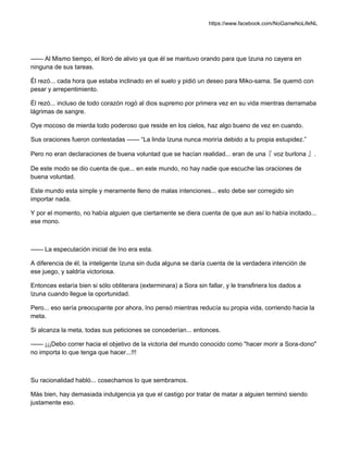 https://www.facebook.com/NoGameNoLifeNL
—— Al Mismo tiempo, el lloró de alivio ya que él se mantuvo orando para que Izuna no cayera en
ninguna de sus tareas.
Él rezó... cada hora que estaba inclinado en el suelo y pidió un deseo para Miko-sama. Se quemó con
pesar y arrepentimiento.
Él rezó... incluso de todo corazón rogó al dios supremo por primera vez en su vida mientras derramaba
lágrimas de sangre.
Oye mocoso de mierda todo poderoso que reside en los cielos, haz algo bueno de vez en cuando.
Sus oraciones fueron contestadas —— “La linda Izuna nunca moriría debido a tu propia estupidez.”
Pero no eran declaraciones de buena voluntad que se hacían realidad... eran de una『 voz burlona 』.
De este modo se dio cuenta de que... en este mundo, no hay nadie que escuche las oraciones de
buena voluntad.
Este mundo esta simple y meramente lleno de malas intenciones... esto debe ser corregido sin
importar nada.
Y por el momento, no había alguien que ciertamente se diera cuenta de que aun así lo había incitado...
ese mono.
—— La especulación inicial de Ino era esta.
A diferencia de él, la inteligente Izuna sin duda alguna se daría cuenta de la verdadera intención de
ese juego, y saldría victoriosa.
Entonces estaría bien si sólo obliterara (exterminara) a Sora sin fallar, y le transfiriera los dados a
Izuna cuando llegue la oportunidad.
Pero... eso sería preocupante por ahora, Ino pensó mientras reducía su propia vida, corriendo hacia la
meta.
Si alcanza la meta, todas sus peticiones se concederían... entonces.
—— ¡¡¡Debo correr hacia el objetivo de la victoria del mundo conocido como "hacer morir a Sora-dono"
no importa lo que tenga que hacer...!!!
Su racionalidad habló... cosechamos lo que sembramos.
Más bien, hay demasiada indulgencia ya que el castigo por tratar de matar a alguien terminó siendo
justamente eso.
 
