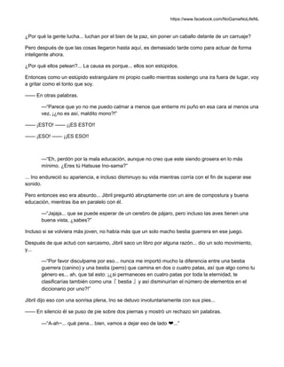 https://www.facebook.com/NoGameNoLifeNL
¿Por qué la gente lucha... luchan por el bien de la paz, sin poner un caballo delante de un carruaje?
Pero después de que las cosas llegaron hasta aquí, es demasiado tarde como para actuar de forma
inteligente ahora.
¿Por qué ellos pelean?... La causa es porque... ellos son estúpidos.
Entonces como un estúpido estrangulare mi propio cuello mientras sostengo una ira fuera de lugar, voy
a gritar como el tonto que soy.
—— En otras palabras.
—“Parece que yo no me puedo calmar a menos que entierre mi puño en esa cara al menos una
vez, ¡¿no es así, maldito mono?!”
—— ¡ESTO! —— ¡¡ES ESTO!!
—— ¡ESO! —— ¡¡ES ESO!!
—“Eh, perdón por la mala educación, aunque no creo que este siendo grosera en lo más
mínimo. ¿Eres tú Hatsuse Ino-sama?”
... Ino endureció su apariencia, e incluso disminuyo su vida mientras corría con el fin de superar ese
sonido.
Pero entonces eso era absurdo... Jibril preguntó abruptamente con un aire de compostura y buena
educación, mientras iba en paralelo con él.
—“Jajaja... que se puede esperar de un cerebro de pájaro, pero incluso las aves tienen una
buena vista, ¿sabes?”
Incluso si se volviera más joven, no había más que un solo macho bestia guerrera en ese juego.
Después de que actuó con sarcasmo, Jibril saco un libro por alguna razón... dio un solo movimiento,
y...
—“Por favor disculpame por eso... nunca me importó mucho la diferencia entre una bestia
guerrera (canino) y una bestia (perro) que camina en dos o cuatro patas, así que algo como tu
género es... ah, que tal esto: ¡¿si permaneces en cuatro patas por toda la eternidad, te
clasificarías también como una『 bestia 』y así disminuirían el número de elementos en el
diccionario por uno?!”
Jibril dijo eso con una sonrisa plena, Ino se detuvo involuntariamente con sus pies...
—— En silencio él se puso de pie sobre dos piernas y mostró un rechazo sin palabras.
—“A-ah~... qué pena... bien, vamos a dejar eso de lado ❤...”
 
