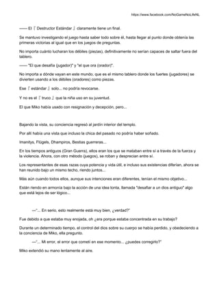 https://www.facebook.com/NoGameNoLifeNL
—— El『 Destructor Estándar 』claramente tiene un final.
Se mantuvo investigando el juego hasta saber todo sobre él, hasta llegar al punto donde obtenía las
primeras victorias al igual que en los juegos de preguntas.
No importa cuánto lucharan los débiles (piezas), definitivamente no serían capaces de saltar fuera del
tablero.
—— "El que desafía (jugador)" y "el que ora (orador)".
No importa a dónde vayan en este mundo, que es el mismo tablero donde los fuertes (jugadores) se
divierten usando a los débiles (oradores) como piezas.
Ese『 estándar 』solo... no podría revocarse.
Y no es el『 truco 』que la niña uso en su juventud.
El que Miko había usado con resignación y decepción, pero...
Bajando la vista, su conciencia regresó al jardín interior del templo.
Por allí había una vista que incluso la chica del pasado no podría haber soñado.
Imanitys, Flügels, Dhampiros, Bestias guerreras...
En los tiempos antiguos (Gran Guerra), ellos eran los que se mataban entre sí a través de la fuerza y
la violencia. Ahora, con otro método (juegos), se roban y desprecian entre sí.
Los representantes de esas razas cuya potencia y vida útil, e incluso sus existencias diferían, ahora se
han reunido bajo un mismo techo, riendo juntos...
Más aún cuando todos ellos, aunque sus intenciones eran diferentes, tenían el mismo objetivo...
Están riendo en armonía bajo la acción de una idea tonta, llamada "desafiar a un dios antiguo" algo
que está lejos de ser lógico...
—“... En serio, esto realmente está muy bien, ¿verdad?”
Fue debido a que estaba muy enojada, oh ¿era porque estaba concentrada en su trabajo?
Durante un determinado tiempo, el control del dios sobre su cuerpo se había perdido, y obedeciendo a
la conciencia de Miko, ella pregunto.
—“... Mi error, el error que cometí en ese momento... ¿puedes corregirlo?”
Miko extendió su mano lentamente al aire.
 