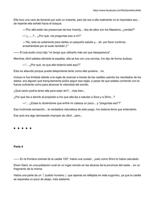 https://www.facebook.com/NoGameNoLifeNL
Ella hizo una cara de lamento por solo un instante, pero tal vez a ella realmente no le importaba eso...
de repente ella señaló hacia el bosque.
—“Por allá están las presencias de tres Imanity... dos de ellos son los Maestros, ¿verdad?”
—“¿......?... ¿Por qué, me preguntas eso a mí?”
—“No, esto es solamente para darles un pequeño saludo y... ah, por favor continúa
arrastrándote por el suelo también♪”
—— El sub-audio (voz) dijo “no tengo que utilizarlo más así que desaparezca”.
Mientras Jibril saltaba dándole la espalda, ella se fue con una sonrisa, Ino dijo de forma dudosa.
—“... ¿Por qué, es que ella todavía está aquí?”
Esto es absurdo porque puede teleportarse tanto como ella quisiera... no.
Incluso si fue limitada debido a la regla de avanzar a través de las casillas usando los resultados de los
dados, era alguien que tranquilamente podía seguir esa regla, a pesar de que estaba corriendo con la
fuerza suficiente como para alcanzar la velocidad del sonido.
¿Qué razón podría tener ella para estar ahí?... más bien...
¿Por qué iba a decirle al propósito a Ino que ella iba a saludar a Sora y a Shiro...?
—“... ¿Estas tu diciéndome que enfríe mi cabeza un poco... y "preguntas eso"?”
Esa incómoda sensación... la verdadera naturaleza de este juego, Ino todavía tenía que entenderlo.
Ese acto era algo demasiado impropio de Jibril... pero...
■ ■ ■ ■ ■
Parte 4
—— En la frontera oriental de la casilla 152º, había una ciudad... justo como Shiro lo había calculado.
Elven Gard, en una población rural en un lugar remoto en las afueras de la provincia del oeste... en un
fragmento de la misma.
Había una parte de un『 pueblo humano 』que apenas se reflejaba en este sugoroku, ya que la casilla
se separaba un poco de abajo, más adelante.
 