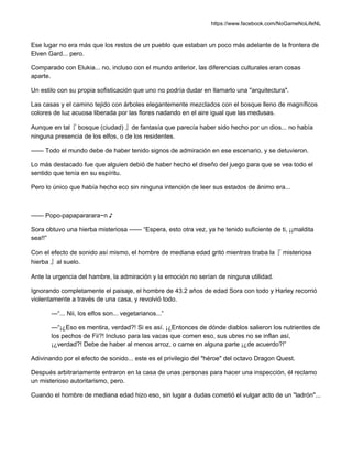 https://www.facebook.com/NoGameNoLifeNL
Ese lugar no era más que los restos de un pueblo que estaban un poco más adelante de la frontera de
Elven Gard... pero.
Comparado con Elukia... no, incluso con el mundo anterior, las diferencias culturales eran cosas
aparte.
Un estilo con su propia sofisticación que uno no podría dudar en llamarlo una "arquitectura".
Las casas y el camino tejido con árboles elegantemente mezclados con el bosque lleno de magníficos
colores de luz acuosa liberada por las flores nadando en el aire igual que las medusas.
Aunque en tal『 bosque (ciudad) 』de fantasía que parecía haber sido hecho por un dios... no había
ninguna presencia de los elfos, o de los residentes.
—— Todo el mundo debe de haber tenido signos de admiración en ese escenario, y se detuvieron.
Lo más destacado fue que alguien debió de haber hecho el diseño del juego para que se vea todo el
sentido que tenía en su espíritu.
Pero lo único que había hecho eco sin ninguna intención de leer sus estados de ánimo era...
—— Popo-papapararara~n ♪
Sora obtuvo una hierba misteriosa —— “Espera, esto otra vez, ya he tenido suficiente de ti, ¡¡maldita
sea!!”
Con el efecto de sonido así mismo, el hombre de mediana edad gritó mientras tiraba la『 misteriosa
hierba 』al suelo.
Ante la urgencia del hambre, la admiración y la emoción no serían de ninguna utilidad.
Ignorando completamente el paisaje, el hombre de 43.2 años de edad Sora con todo y Harley recorrió
violentamente a través de una casa, y revolvió todo.
—“... Nii, los elfos son... vegetarianos...”
—“¡¿Eso es mentira, verdad?! Si es así. ¡¿Entonces de dónde diablos salieron los nutrientes de
los pechos de Fii?! Incluso para las vacas que comen eso, sus ubres no se inflan así,
¡¿verdad?! Debe de haber al menos arroz, o carne en alguna parte ¡¿de acuerdo?!”
Adivinando por el efecto de sonido... este es el privilegio del "héroe" del octavo Dragon Quest.
Después arbitrariamente entraron en la casa de unas personas para hacer una inspección, él reclamo
un misterioso autoritarismo, pero.
Cuando el hombre de mediana edad hizo eso, sin lugar a dudas cometió el vulgar acto de un "ladrón"...
 